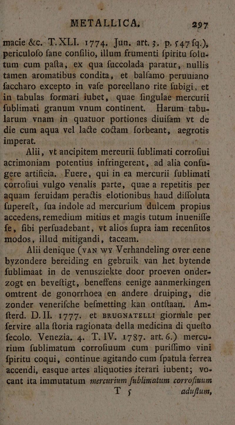 macie &amp;c.- T. XLI. 1774. Jun. art. 3. p. $47 fq.), periculofo fane confilio, illum frumenti fpiritu folu- tum cum. paíta,, ex qua fuccolada: paratur. nullis tamen aromatibus condita, et balfamo peruuiano faccharo excepto in vafe porcellano rite lubigi, et in tabulas formari iubet, quae fingulae mercurii fublimati granum vnum continent, . Harum tabu- larum. vnam in quatuor portiones diuifam vt de die cum aqua vel laete coctam. forbeant, aegrotis imperat. ^. ^ Alii, vt ancipitem mercurii füblimati cotroGui acrimoniam potentius infringerent, ad alia confu- gere artificia, .Fuere, qui in ea mercurii fublimati corrofiui vulgo venalis parte, quae a repetitis per aquam feruidam peractis elotionibus haud dilífoluta fupereft, fua indole ad mercurium dulcem propius accedens, remedium mitius et magis tutum inueniffe fe, fibi perfuadebant, vt alios fupra iam recenfitos modos, illud mitigandi, taceam. Alii denique (vau wy Verhandeling over eene byzondere bereiding en gebruik van het bytende fublimaat in de venusziekte door proeven onder- .zogt en beveltigt, beneffens eenige aanmerkingen omtrent de gonorrhoea en andere druiping, die. zonder venerifche befmetting kan ontítaan. Am- fterd. D.IL 1777. et BRUGNATELLI giornale per fervire alla ftoria ragionata della medicina di queíto fecolo. Venezia, 4. T. IV. 1787. art.6.) mercu- rium fublimatum corrofiuum cum. puriflimo vini fpiritu coqui, continue agitando cum fpatula ferrea accendi, easque artes aliquoties iterari iubent; vo« cant ita immutatum mercurium fublimatum corrofiuum dr TOM