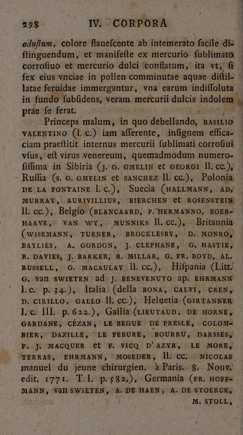 d diio). colote flauefcente ab intemerato iit di- ftinguendum, et manifefte ex mercurio fublimato: corrofiuo et mercurio dulci conflatum, ita vt, fi. fex eius vnciae in pollen comminutae aquae. diftil- : latae feruidae immergantur, vna earum indiffoluta . in fündo Tubfidens, veram. mercurii: dulcis indolem prae [deferat 0500 . Princeps da in quo Mascioridot UM VALENTINO (L c.) iam afferente, infignem. effica- ciam praettitit. internus mercurii fublimati corrofiui vfus, eft virus venereum, quemadmodum numero- fiffima in Sibiria (j. c. owEriN et cEoner ll; cc), . - Ruffia. (s. c. GMELIN et SANCHEZ ll. cc.), Polonia. DE LA FONTAINE l c.), Suecia (HALLMANN, AD, MURRAY, AURIVILLIUS, BIERCHEN et. ROSENSTEIN. . ll. cc.) ,. Belgio (BLANCAARD, P.HERMANNO, BOER- HAAVE, VAN. WY, MUNNIKS ll. cc.), . Britannia. (WISEMANN, TURNER, EBROCKLESBY, D. MONRO, BAYLIES, /A. GORDON, J. CLEPHANB, G. HASTIE, R. DAVIES, J. BARKER, R. MILLAR, G. FR. BOYD, AL. RUSSELL, G. MACAULAY ll cc), Hifpania (Litt. G. Vàn SWIETEN ad j. BENEVENUTO ap. EHRMANN lc p.34.), ltalia (della BONA, CALVI, CREN, D. CIRILLO, GALLO ll.cc.), Heluetia: (GIRTANNER doe TIE) p. 622.), Gallia. (ri&amp;UTÁUD, DE HORNE;, GARDANE, CÉZAN, LE BEGUE DE PRESLE, COLOM- BIER,- DAZILLE, LE FEBURE, BOURRU, DARSSES, P. JD MACQUER et F. VICQ D'AZYR, LE MORE, -TERRAS, EHRMANN, MOSEDER, ll. cc. NICOLAS manuel du jeune chirurgien. à Paris. 8. Nouv. . edit; agg io Tops $82:), Germania (FR. HOFF- à ipiarsidh van MORE A A. DE HAEN; ; A. DE STOERCK; . M.STOLL, |