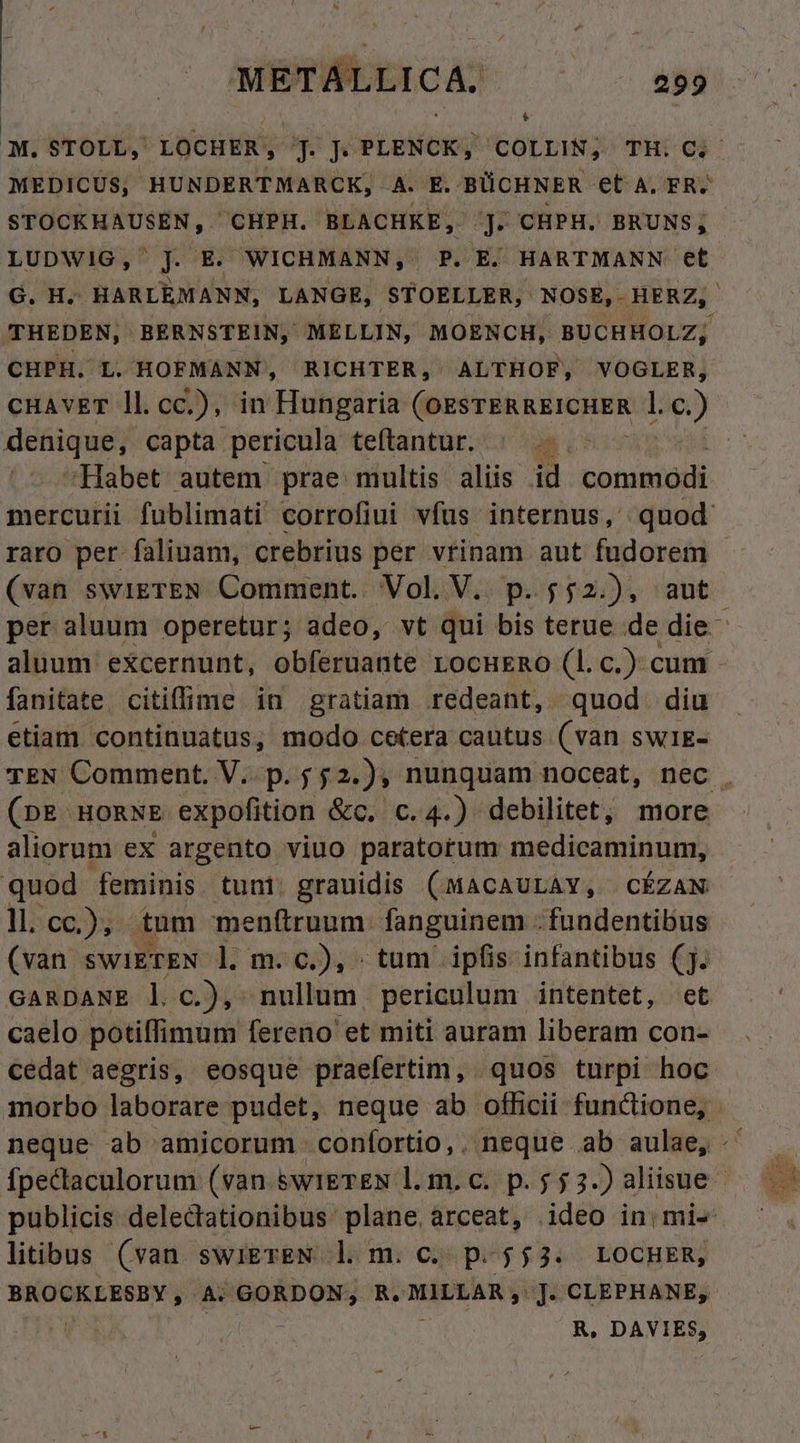 METALLICA. ^ 259 B MEDICUS, HUNDERTMARCK, A. E. BÜCHNER et A. FR. STOCKHAUSEN, ^CHPH. BLACHKE, j. CHPH. BRUNS,; LUDWIG, J Ei WICHMANN, P. E. HARTMANN et THEDEN, BERNSTEIN, MELLIN, MOENCH, BUCHHOLZ; CHPH. L. HOFMANN, RICHTER, ALTHOF, VOGLER, cHAvET ll.cc.), in Hungaria (OESTERREICHER l. c) denique, capta pericula teftantur. |... Habet autem prae multis aliis id commodi (van swigrEN Comment. Vol. V. p.552.), aut fanitate citiffime in gratiam redeant, quod diu etiam continuatus, modo cetera cautus (van SWIE- (pE. HORNE expofition &amp;c. c.4.) debilitet; more aliorum ex argento viuo paratorum medicaminum, quod feminis tuni. grauidis (MACAULAY, CÉZAN ll. cc.), tum menftruum: fanguinem .fundentibus (van swiETEN l. m. c.), tum ipfis infantibus (j. GARDANE l c.), nullum periculum intentet, et caelo potiffimum fereno et miti auram liberam con- cedat aegris, eosque praefertim, quos turpi hoc litibus (van. swigTEN dm. c; p-$$3: LOCHER, BROCKLESBY , A; Wb Uus R. MILLAR , J. CLEPHANE, R. DAVIES, is $25 E Pm