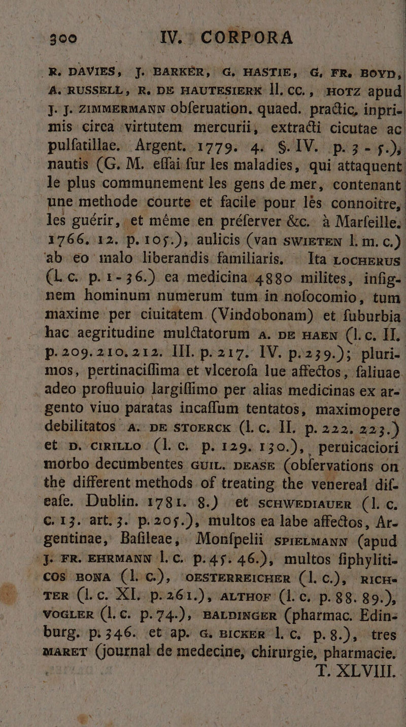 .R. DAVIES, J. BARKÉR, G, HASTIE, d, FR. BOYD, A. RUSSELL, R. DE HAUTESIERK ll.cC., :HoTZ apud J- J. ziumERMANN Obferuation. quaed.. pradic, i inpri- mis circa virtutem mercurii, extraci cicutae ac pulfatillae. Argent. 1779. 4. S$.IV. p.3- j. »s nautis (G. M. effai fur les maladies, qui attaquent le plus communement les gens de mer, contenant une methode courte et facile pour lés connoitre,. les guérir, . et méme en préferver &amp;c.. à Marfeille.: 1766. 12. p. 105:); aulicis (van swiETEN l. m. c.). ab 6o 1alo liberandis familiaris. ^ Ita LocmERus. (Lc. p. 1-36.) ea medicina 4880 milites, infig-: nem hominum numerum tum. in nofocomio, tum maxime per ciuitatem. (Vindobonam) et fuburbia - hac aegritudine muldatorum a. pg naew (1.c. II. | p.299.210. 212. III. p. 217. IV. p.259.); pluri- mos, pertinaciffima et vlcerofa lue affectos, faliuae. adeo profiuuio largiffimo per alias medicinas ex ar- gento viuo paratas incaffum tentatos, maximopere debilitatos 4. pE sToERck (Lc. IL. p. 222. 223.) et p. cigmLo (lc p. r29. r30.), peruicaciorí morbo decümbentes GuiL. pEASE Cobfervations on. the different methods of treating the venereal dif- eafe. Dublin. 1781. 8.) et scuwEpraukm (1. c. | €.13. artt. 3. p.205.), multos ea labe affectos, Ar- gentinae, Bafileae, Monfpelii SPIELMANN (apud sje FR. EHRMANN l.c. p.45. 46.), multos fiphyliti- . €c0s BoNA (l c.), orsrERREICHER (l C.), micH- TER (1. c. XL p.261.), AvTHOF- (176//p.88. 891); VoGLER (l.c. p. 74); BALDINGER (pharmac. Edin- burg. p: 346. et ap. G. BrckER l.c. p.8.), tres MARET (journal de medecine, chirurgie, pharmacie. m. XLVIII. .
