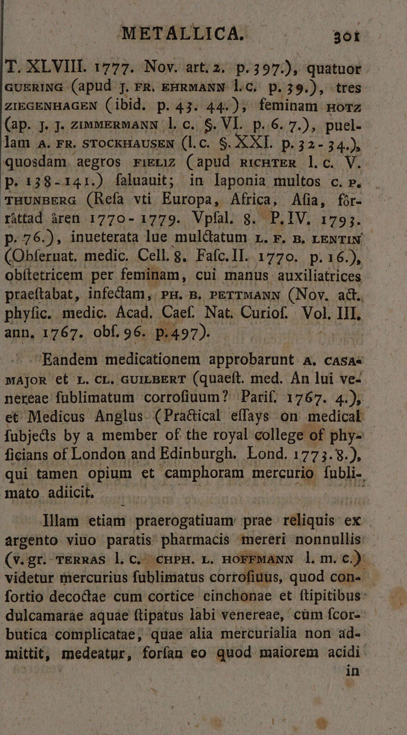 vi XLVIII. dy. PS art, 2. p. 250 quatuor. GUERING (apud j. FR. eHRMANN lC, p.39.), tres ZIEGENHAGEN (ibid. p.43. 44:); feminam morz. (ap. jJ. j- ziuvERMANN 1l. c. S$. VI. p. 6. 7.), puel. lam A. FR. STOCKHAUSEN (l.c. $. XXI. p. 32-34.) quosdam. aegros riELiz Capud RICHTER ].c. p. 138- i41.) faluauit; in laponia multos c. ». THUNBERG (Refa vti Europa, Africa, Alia, for- rittad àren 1770- 1779. Vpfal. g. P. IV. 1795. p. 76.), inueterata lue muldatum r.F. B. LENTIN- ipee medic. Cell.g. Fafc.II. 1770. p.16.), Obítetricem per feminam, cui manus auxiliatrices praeftabat, infectam, Pu. m. PETTMANN (Nov. ad. phyfic. medic. Acad. Caef. Nat. Curiof. Not DK ann, 1767. obf. 96. p.497). Eandem medicationem approbarunt. A. CASA« MAJOR et L. CL. GUILBERT (quaeít. med. An lui ve- nereae füblimatum corrofiuum? Parif. 1767. 4.) et Medicus Anglus. (Pra&amp;ical effays on medical fubjedis by a member of the royal college of phy- - ficians of London and Edinburgh. Lond. 1775.9.), qui tamen opium et camphoram mercurio fubli-, mato adiicit, | Tilam etiam iieri dat prae réliquis- ex argento viuo paratis pharmacis mereri nonnullis: - (v.gr. TERRas l. c. cuPH. n. HoFFMANN l.m.c.) videtur mercurius füblimatus corrofiuüs, quod con- fortio decoctae cum cortice cinchonae et ítipitibus: dulcamaráe aquae ftipatus labi venereae, cüm fcor- butica complicatae, quae alia mercurialia non ad- mittit, medeatur, forfan eo quod maiorem acidi: in