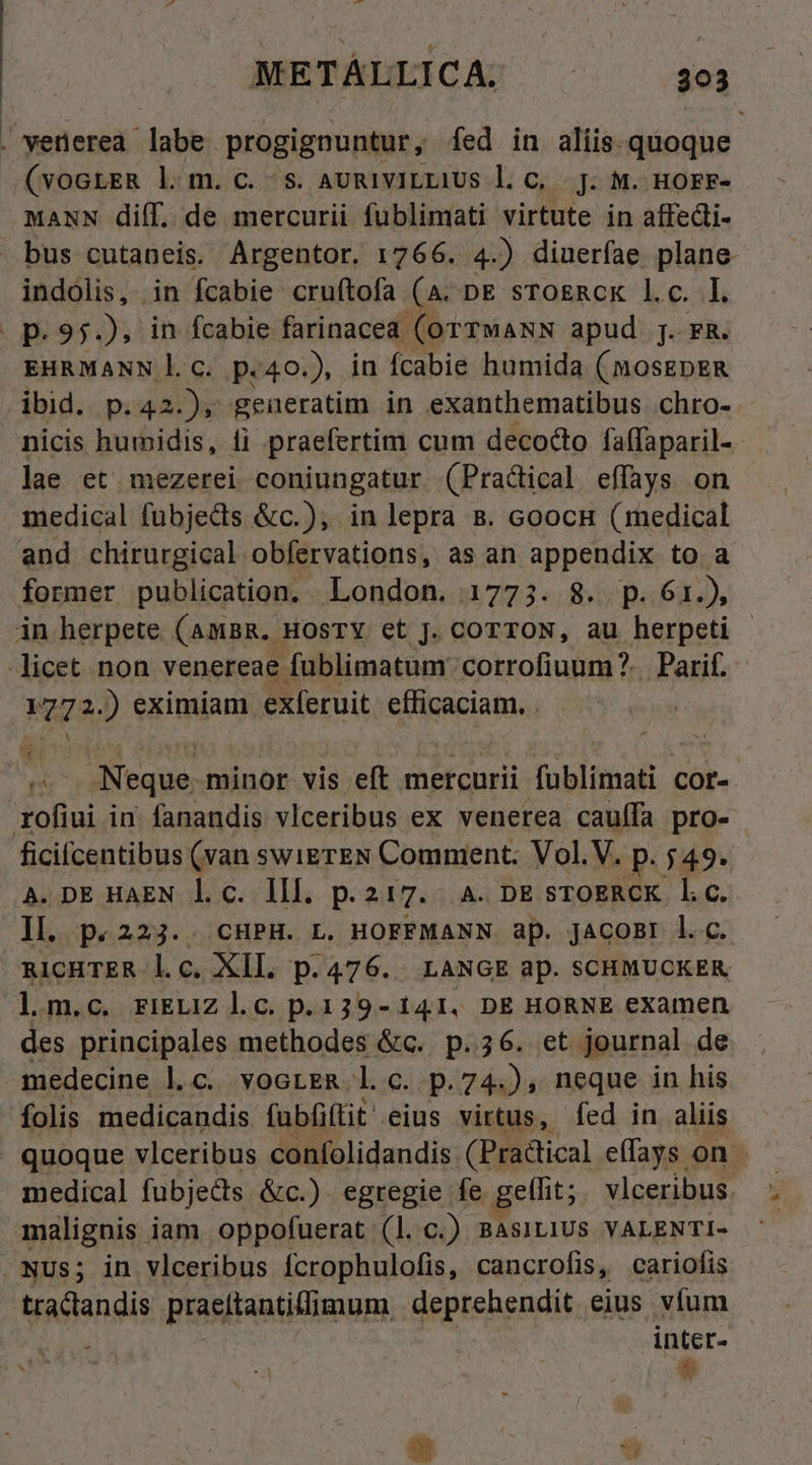 . vetierea dabhn progignuntur, fed in aliis quoque jets l|m.c. Ss. AURIVILLIUS l. C. .]. M. HOFF- MANN diff. de mercurii fublimati virtute in affedi- bus cutaneis. Argentor. 1766. 4.) diueríae plane indolis, in fcabie cruftofa (A. pe srogRcK l.c. I. p.95, in fcabie farinacea (orTMANN apud j. FR. EHRMANN l.c. p.40.), in fcabie humida (mosgpER ibid. p. 42). geüueratim in exanthematibus .chro- nicis hurmidis, fi praefertim cum decocto faffaparil- lae et mezerei coniungatur (Pradical effays on medical fübjedis &amp;c.), in lepra 8. coocH (medical and chirurgical obfervations, as an appendix to a former publication. London. 1773. 8. p. 61.), in herpete (AmBR. HOsTY et J. COTTON, au herpeti - licet. non venereae fuüblimatum: corrofiuum?.. Parif. M72) eximiam exferuit efficaciam. . Neque. minor vis eft mercurii Tulditalt 4 cor- rofiui in. fanandis vlceribus ex venerea caulfa pro- ficifcentibus (van swierEN Comment. Vol.V. p: 549- A. DE HAEN l.c. lll. p.217. A. DE STOERCK l.c. II. p«223.. CHPH. L. HOFFMANN ap. JACOBI l.c. ARIcHTER lc. XIL. p.476.. LANGE ap. SCHMUCKER lm.c. ri&amp;LiZ l.G. p. 139- 141, DE HORNE examen des principales methodes &amp;c.. p.36. et journal de medecine l.c. voorgR l c. p.74.), neque in his folis medicandis fubfiftit eius virtus, fed in aliis » quoque vlceribus confolidandis (Practical effays. on medical fubjects &amp;c.) egregie fe gethit; . vlceribus. malignis iam. oppofuerat (1. c.) BASILIUS VALENTI- Nus; in vlceribus fcrophulofis, cancrofis, cariofis tractandis Prasitantidium deprehendit eius víum viu inter-