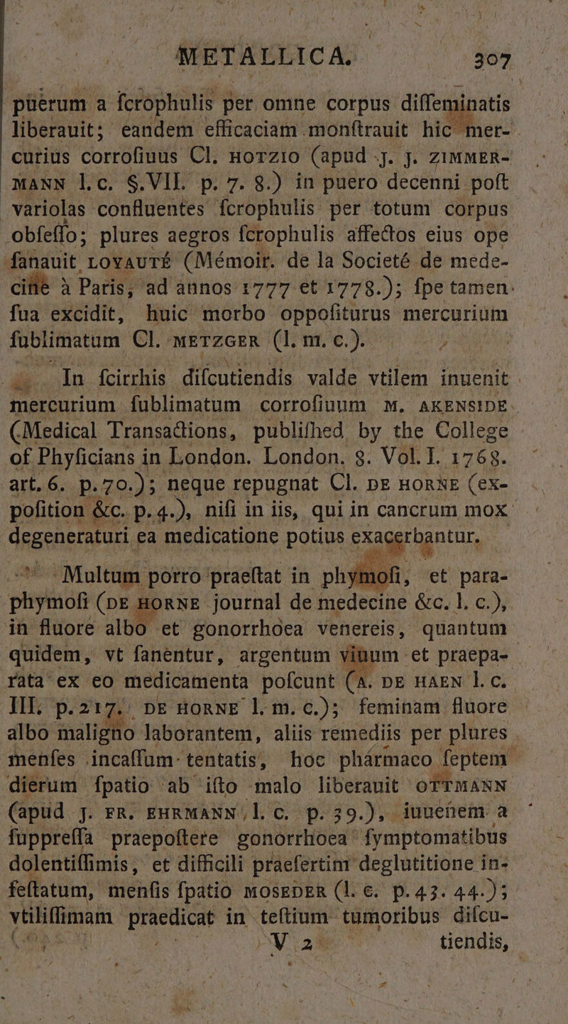 püerum 3 fcrophulis per omne corpis diffeminatis liberauit; eandem efficaciam .mon(trauit hic mer- curius corrofiuus Cl. Horzio (apud j. jJ. ziumER- MANN lc. S.VIL p. 7. 8.) in puero decenni poft variolas confluentes fcrophulis per totum corpus obfeffo ; plures aegros fcrophulis affectos eius ope o ed LovauTrÉ (Mémoir. de la Societé de mede- à Paris, ad annos 1777 €t 1778.); fpe tamen: fua excidit, huic morbo oppofiturus mercurium fublimatum Cl. wETzGER (I. nr. c.). d In fcirrhis diícutiendis valde vtilem inuenit . mereurium fublimatum corrofiuum M. AKENSIDE.- (Medical Transadions, publifhed by the College of Phyficians in. London. London. $. Vol. I. 1768. art.6. p.70.); neque repugnat CL DE HORNE (eX- pofition &amp;c. p. 4. ), nifi in iis, qui in cancrum mox RISREENOR ea medicatione potius exacerbantur, -Maltum porro praeftat in phglin. et para- peto (DE / Ad journal de medecine &amp;c. 1. €), in fluore albo et gonorrhoea venereis, quantum quidem, vt fanentur, argentum vinum: | rata ex eo medicamenta pofcunt (A. nE HAEN 1. c. II, p. z17.. n HonNE l.m.c.); feminam fluore albo maligno laborantem, aliis remediis per plures menfes .incaffum- tentatis, hoc phármaco feptem dierum fpatio ab ifto malo liberauit OTTMANN (apud ] J. FR. EHRMANN.,l. C. p.39.), iuuenem a fuppreffa praepoftere pono fymptomatibus dolentiffimis, et difficili praefertinr deglutitione in- feftatum, menfis fpatio MOSEDER (1l. €. p.43. 44.)5 vtiliflimam. praedicat in teftium tumoribus difcu- $c ho PY tiendis, CR