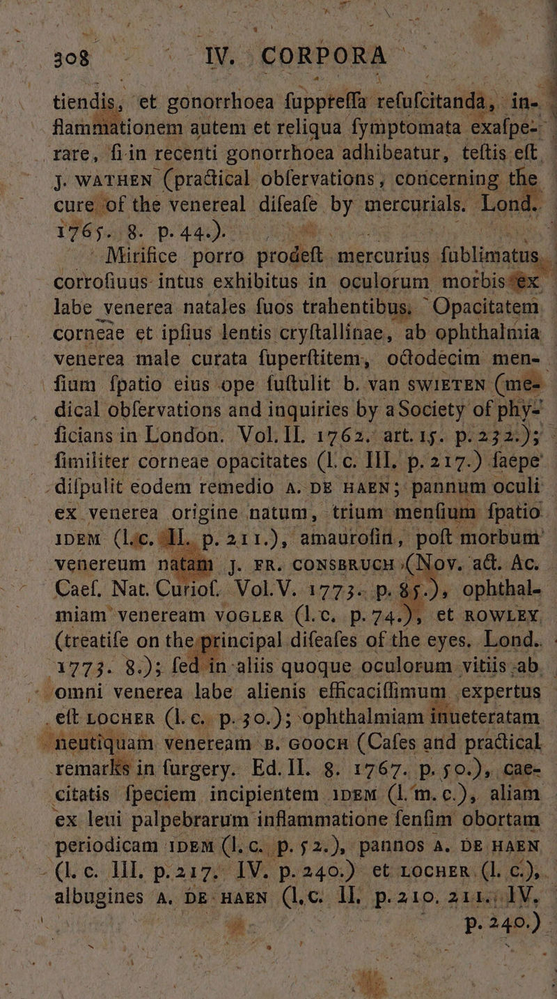 T ms CORPORA. | tiendis,. et gonotrlioea fuppteffa refofcitandà, in- 3 flammationem autem et reliqua fymptomata. exaípe-- | rare, fiin recenti gonorrhoea adhibeatur, teftis eft. J. WATHEN (practical obfervations , codcerning. the. cure. of the venereal. difeafe TYR EHE Lond. 1765. 8. p- 44).  1 - Mitifice porro prodeft. mercurius diibiidat d corrofiuus- intus exhibitus in oculorum. morbis/ex | labe venerea natales fuos trahentibus; &amp;- Opacitatem. corneae et ipfius lentis cryftallinae, ab ophthalmia venerea male curata füperftitem, ododecim men- fium fpatio eius ope fuftulit b. van SWIETEN (me- dical obfervations and inquiries by aSociety of phy- ficians in London. Vol.IL 1762. art. 15. p. 232: dei . fimiliter corneae opacitates (l.c. III. p. 217.) faepe difpulit. eodem remedio A. DE HAEN; pannum oculi . ex venerea origine natum, trium menfium fpatio. 1DEM (l.c. a. D-aud3r amaurofin , Aj morbum. miam' veneream. VOGLER d. c. d pe E et ROWLEYX. | (treatife on the: orincipal difeafes of the eyes. Lond.. amm 82); fed in aliis quoque oculorum vitiis;ab .omni venerea labe alienis efficaciffimum. expertus | .ett LOCHER (ke p.39.); 'ophthalmiam inueteratam -. neutiq uam. veneream B. coocn (Cafes and practical remarks in furgery. Ed.ll. 8. 1767. p. $0.), cae- .€itatis fpeciem incipientem ipew (lm. c), aliam - ex leui palpebrarum. inflammatione fenfim obortam. periodicam 1pEM (l.c. p.j2.), pannos A. DE HAEN «(c d, 217. IV. p.240.) et rocnHeR (l.c), albugines A. DE: HAEN (lc. ll p.210. z11.; IV. A pn d Tes um ) ew giu wap. , A9