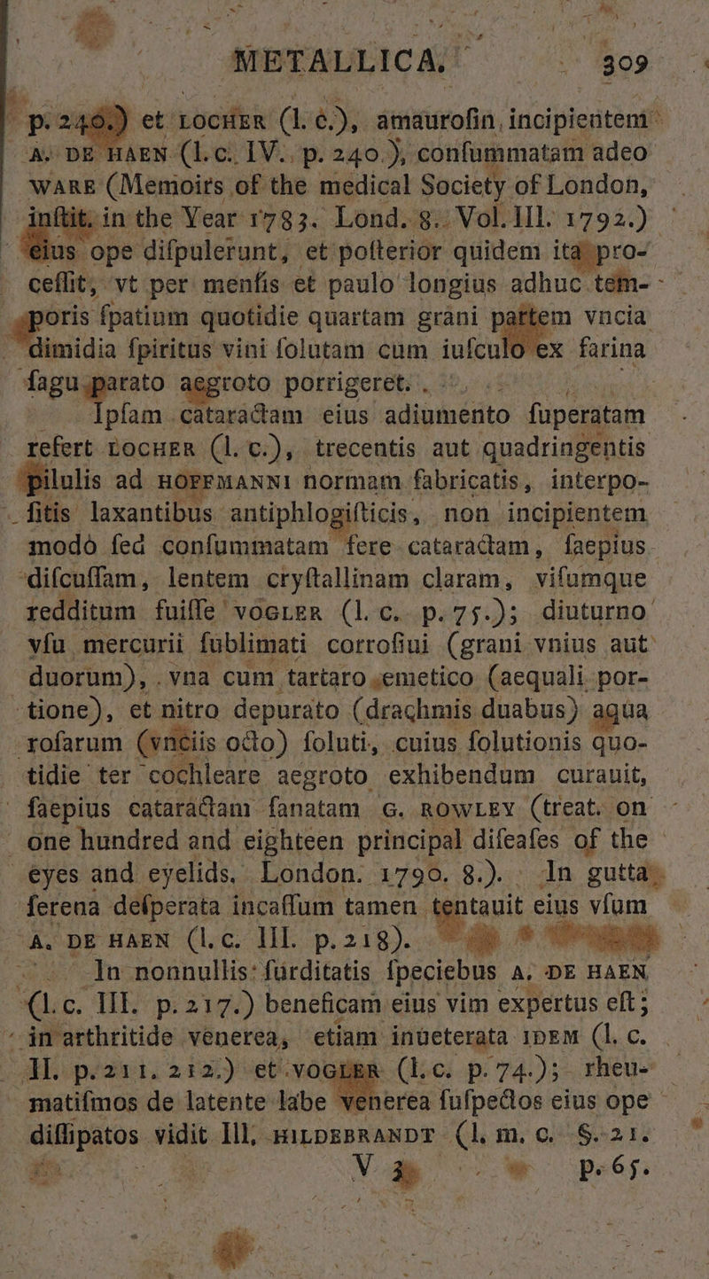 í 4 METALLICA. 809. H 9 ct. xocHkk (1 bx (I: incipientem - A: DE HAEN (l.c. IV.. p. 240.), confümmatam adeo WARE PCM Mribin of the medical Society of London, - inftit. in the Year 1783. Lond. $.. Vol.1l. 17923.) - s 'ope difpulerunt, et polterior quidem itd pro- ceflit, vt per menfis et paulo longius adhuc tem- - sporis fpatium quotidie quartam gràni [ parte: r Diniidia fpiritus vini folutam cum iufculo e fagu.parato aegroto porrigeret. , | Ipfam cataradam eius adiecto füperatam refert LocuER (l.c.), trecentis aut quadringentis ilulis ad HOPFMANNI normam. fabricatis , interpo- - fitis laxantibus antiphlo ifticis, non incipientem. modo fed confummatam fere cataradtam, faepius. difcuffam,. lentem cryftallinam claram, vifumque redditum fuiffe voereR (lc. p.75.); diuturno vfu mercurii fublimati corrofiui (grani vnius aut duorum), .vna cum .tartaro ;emetico (aequali. Bor -tione), et nitro depurato (drachmis duabus) ; -yofarum (vnciis odo) foluti, cuius folutionis , tidie ter 'cochleare aegroto exhibendum curauit, ' faepius cataráctamr fanatam G. RowLEY (treat. on. one hundred and eighteen principal difeafes of the - eyes and eyelids. London. 1790. 8.). . 1n gutta; ferena ddibcrita: incaffum tamen. os. eius yu E DE HAEN (l.c. lil. p. 218). qu LE os | ;/.-. ]a nonnullis: fürditatis ipeciebus A.D HAEN *XLc. HE p.217.) beneficam eius vim expertus eft; ' jn arthritide. venerea, etiam inüeterata ibEM (l.c. JL p.211. 212.) et.voepgR (lc. p.74); rheu- ;matifmos de latente. labe 'venerea fufpedos eius ope - SU tos. vidit. Ill, HILDEBRANDT du m. o. d 2j P Y i : : : * LJ  4 ^ h. j Au 3  $ ^ E ,