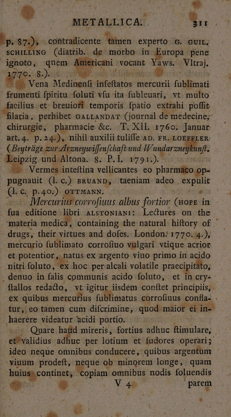 Anpimpcic as Pn M scnatiNG luis de morbo in e pene mes met aws. Prima) 70. 8 3) , Along 1,102.27 yz Vena Medinent atfefaitos mercurii füblimati  ftumenti fpiritu foluti vfu ita fubleuari, vt multo. facilius. et: breuiofi temporis fpatio extrahi poffit , Den perhibet. GALLANDAT (journal de medecine; chirurgie, pharmacie &amp;c. T. XIL 1760. Januar art.4. p.24.), nihil auxilii tuliffe AD. FR. LOEFF] d Beytrüge. mur rneywiffen fchaftund TFA undarzneya 4 ipzig und Altona. 8. P.L. 1791.) Yo Vermes. inteftina vellicantes eo pharmáco op- pugnauit. (Lc.) BRUAND, taeniam Ns PLN (Lc p.40.) orrwANN. ^ » - Mercurius corrofiuus albus Juticn pois in fua editione libri ALSTONIANi: Lectures on the materia medica, containing the natural hiftory of drugs, their virtues and. dofes. London: 1770.4), mercurio fublimato corrofiuo vulgari vtique acrior et potentior, natus ex argento viuo primo in acido nitri foluto, * hoc per alcali volatile praecipitato, . denuo in falis communis acido foluto, et in erys- ftallos redado, vt igitu iisdem conftet. principiis, ex quibus mercurius tilieatus corrofiuus. ones fürjeo tamen cum difcrimine, quod. maior ei ine haerere videatur acidi. portio. - : Quare hatüd mireris, fortius Dane Rinulare; elbalidius adhuc per lotium et fudores operari; ideo neque omnibus conducere, quibus argentum viuum prodeft, neque ob minorem longe, quam Mis conne Miss omnibus nodis foluendis » ON is Y | parem Li