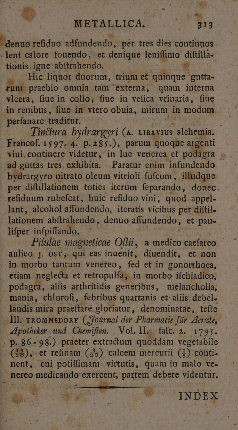 METALLICA. ba Hr .leni calore fouendo, et denique leniffimo dittilla- tionis. igne abftrahendo. | ( Hic liquor duorum, trium et quinque gutta- rnm praebio omnia tam externa, quam interna Tindura bydrargsri (a. LIBAVIUS V 'alchegin: Francof, 1597. 4. p. 285.) parum quoque argenti ^ iU hydrargyro nitrato oleum vitrioli fufcum, illudque per diftillationem toties iterum feparando, donec. lationem abítrahendo, denuo affundendo, et pau-. Pilulae magneticae Offii, a dicdibn caefateo - aulico J. osT, qui eas inuenit, diuendit, et non in morbo tantum. venereo, fed et in gonorrhoea, podagta, aliis arthritidis generibus, melaricholia, landis mira praeftare. gloriatur ,' denominatae, tefte Apotheker und. Chemiften. . Vol, 1... fafc. 2. 1795. (48); :et refinam (25) calcem mercurii (3) conti- ET.