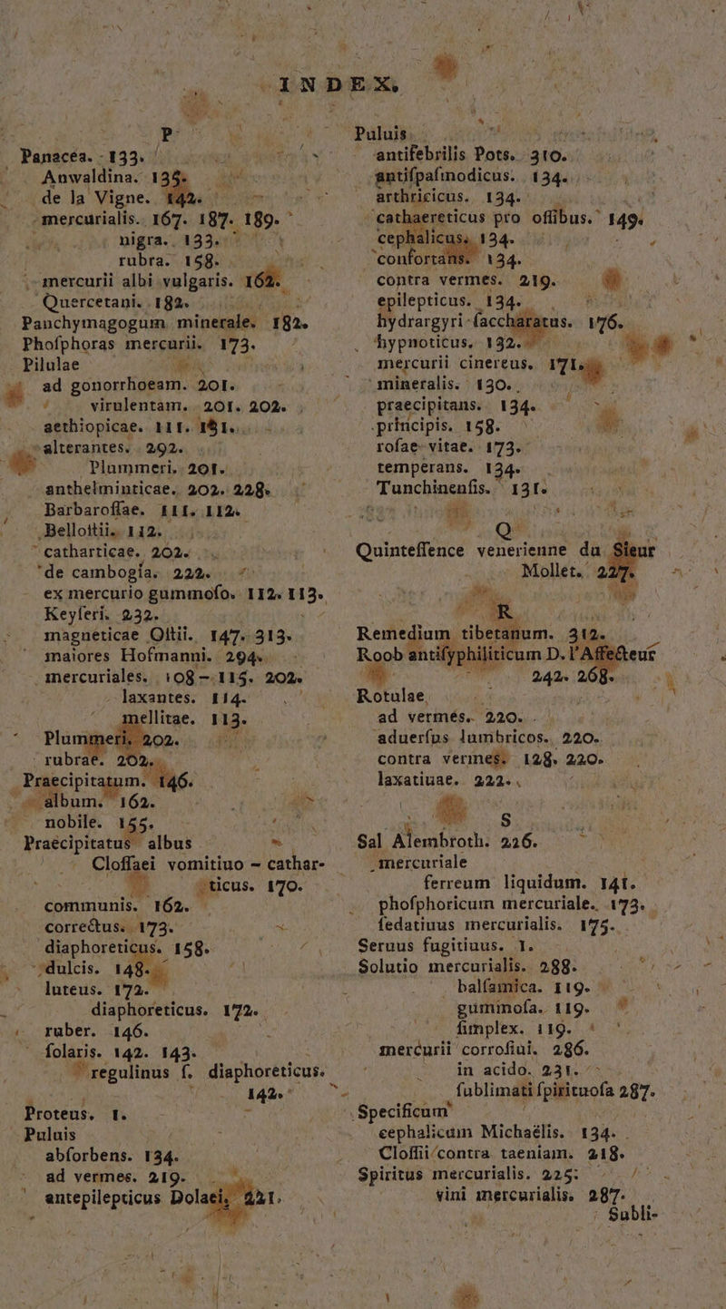 v Panacéa. - . Anwaldina. 134 de la Vigne. a - mercurialis. 167. 187. a8» . nigra.. 133.- rubra. 158. M . mercurii albi vulgaris. 162 Quercetani. 182« .... Panchymagogum minerale. in. Phofphoras mercurii. 173. Pilulae We 53 virulentam. | 201. 202. . ( sethiopicae Hrg816; 05 »alterantes. 292. Plummeri.. 201. anthelminticae.. 202. 228. Barbaroffae. £11. 112. Bellottii.. 1i2. ^ catharticae.. 202. 'de cambogía. 29/45 Keyferi. 232. magneticae Oltii.. 147- 313. 1naiores Hofmanni. - 294. mercuriales. 108 —.115. 202. - laxantes. 114. (n | ellitae. 113. . Plum 02. Pu  rubrae. 2 d y dk bum. - nobile. 145. , Praecipitatus | albus * : Cloffaei vomitiuo - cathar- . ticus. wien | communis. 362. corre&amp;us. | 173. ! x: diaphoreticus.. 158. ue '; dulcis. 148..— TN luteus. 172... diaphoreticus. va. | rüber. 146. . folaris. 142. 143. | ^ regulinus f. diaphoreticus. à 142» * - Páluibesa- uum antifebrilis Pots. . 310. gntifpafinodicus. | 134. arthricicus. 134. | cathaereticus pro offibus.' 149. contra vermes. epilepticus. 134. 21g. mercurii cinereus, i 'mineralis. ' 130. , praecipitans. 134. SR T principis. 158. — : rofae- vitae. 173.- temperans. 124. Tunchinenfis. ^ 131. : p (SUELE P 14 un AMA b : Quinteffence venerienne px Mollet. 2277. m, T e  D Remedium tibetanum. 31. Roob anifyphiliticum D.l'A 242. 268. ad vermés. 220. . aduerfus lumbricos.. 220.. contra vermes. 128. 220. laxatiuae. 222..  B Sal Aelabrorhi 426. 507 .imercuriale ferreum. liquidum. 14t. phofphoricum mercuriale. 173. fedatiuus mercurialis. 175. Seruus fugitiuus. I. Solutio mercurialis. balfamica. 119. gumimofa. 119. funplex. 119. * '.. mercurii corrofiui. 286. in acido. 231. * fu blimati f vilituols 287. .Specificum eephalicam Michaélis. 1 34- Cloffii/contra. taeniaim. 218. Spiritus mercurialis. 225: ^ ^ vini mitewrialin 287. Subli- | *