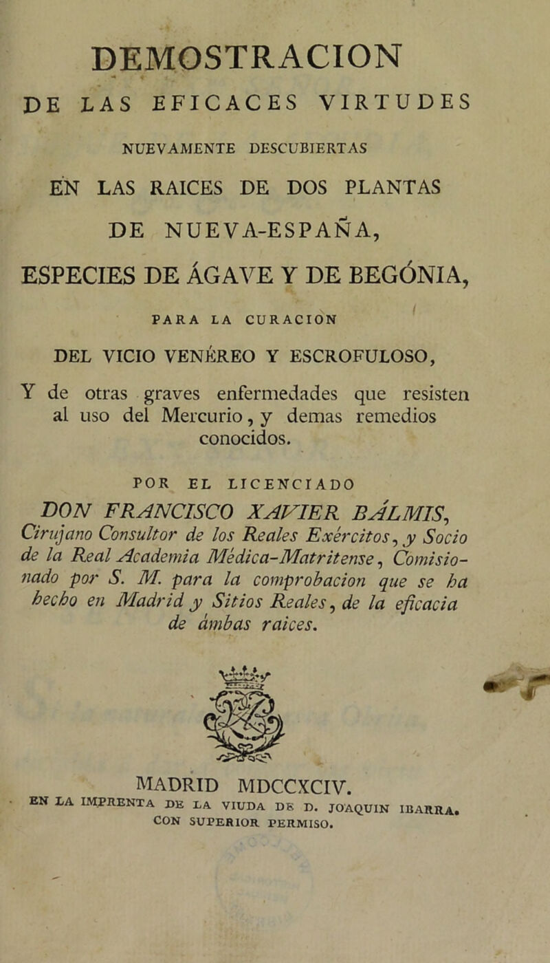 DEMOSTRACION DE LAS EFICACES VIRTUDES NUEVAMENTE DESCUBIERTAS EN LAS RAICES DE DOS PLANTAS DE NUEVA-ESPAÑA, especies de Agave y de begonia, DEL VICIO VENÉREO Y ESCROFULOSO, Y de otras graves enfermedades que resisten al uso del Mercurio, y demas remedios conocidos. DON FRANCISCO XAVIER BAL MIS, Cirujano Consultor de los Reales Exércitos, y Socio de la Real Academia Médica-Matritense, Comisio- nado por S. M. para la comprobación que se ha hecho en Madrid y Sitios Reales, de la eficacia MADRID MDCCXCIV. EN DA IMPRENTA DE LA VIUDA DK D. JOAQUIN IUARRA. PARA LA CURACION POR EL LICENCIADO de ambas raíces, CON SUPERIOR PERMISO.