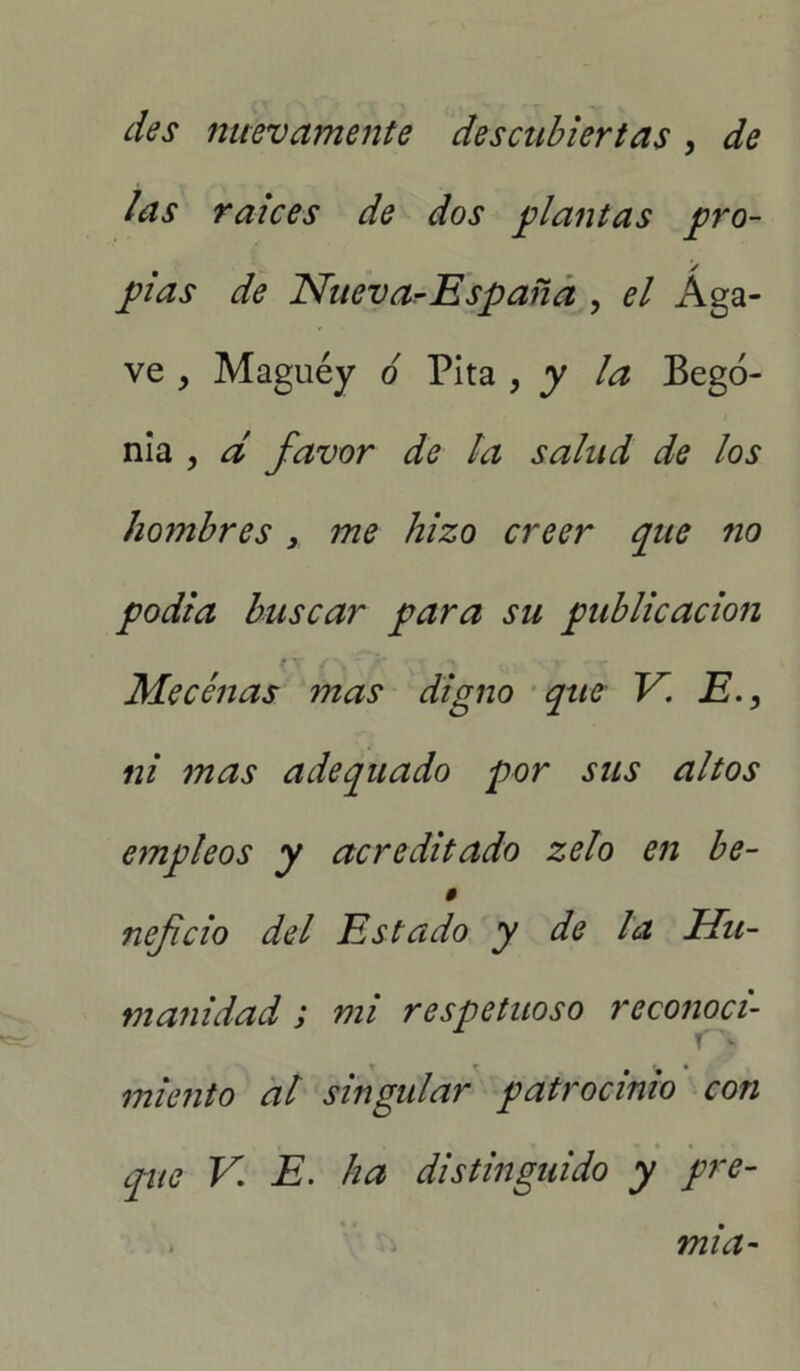 des nuevamente descubiertas , de las raíces de dos plantas pro- pias de Nueva^España , el Aga- ve , Maguey ó Pita , y la Bego- nia ? d favor de la salud de los hombres s me hizo creer que no podía buscar para su publicación r\ / , y •> »■ Mecenas mas digno que V. E ni mas adequado por sus altos empleos y acreditado zelo en be- $ nefcio del Estado y de la Hu- manidad ; mi respetuoso reconoci- miento al singular patrocinio con que V. E. ha distinguido y pre- mia-