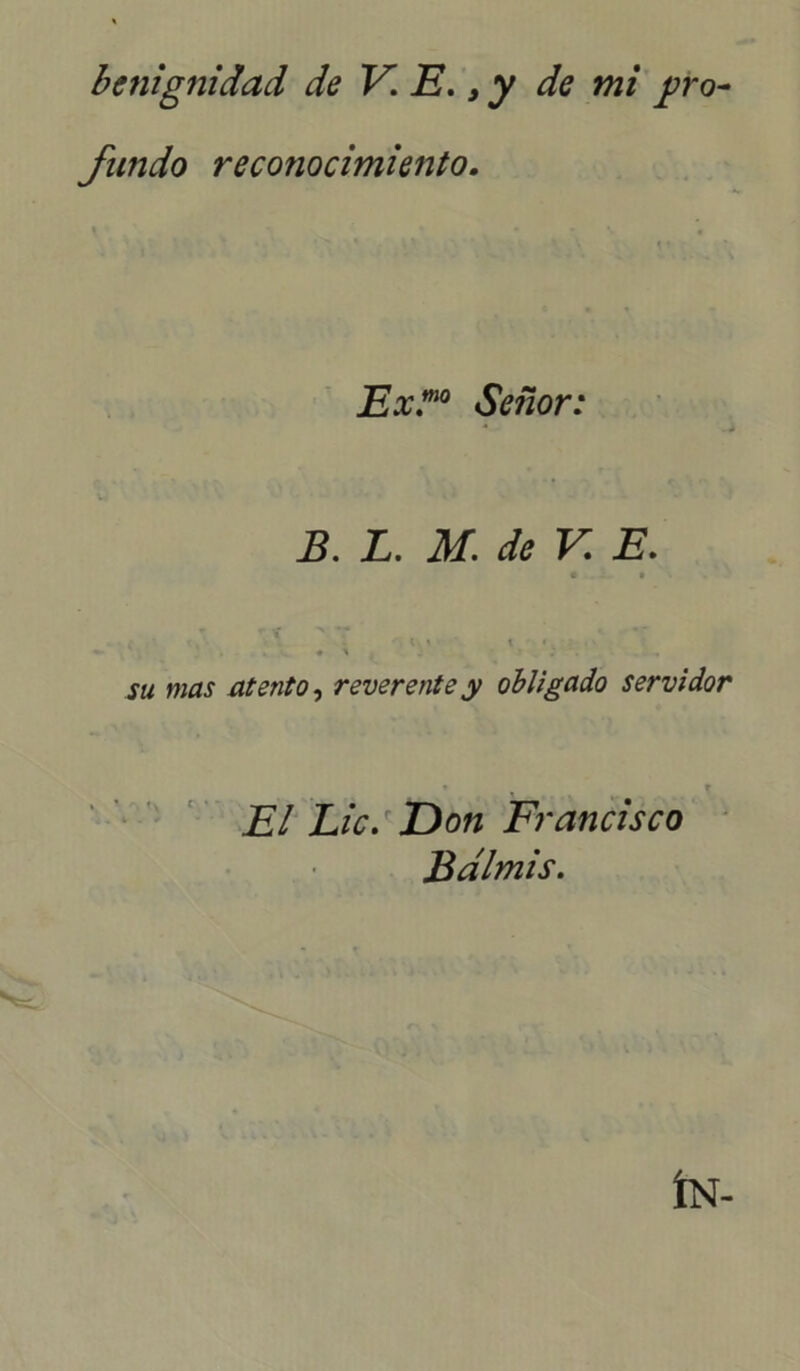 benignidad de V. E., y de mi pro fundo reconocimiento. Ex.”10 Señor: m «* B. L. M. de V E. « • \ í f . . «• \ • t ■ > su mas atento, reverente y obligado servidor El Lie. E>on Francisco Bdlmis. ÍN-