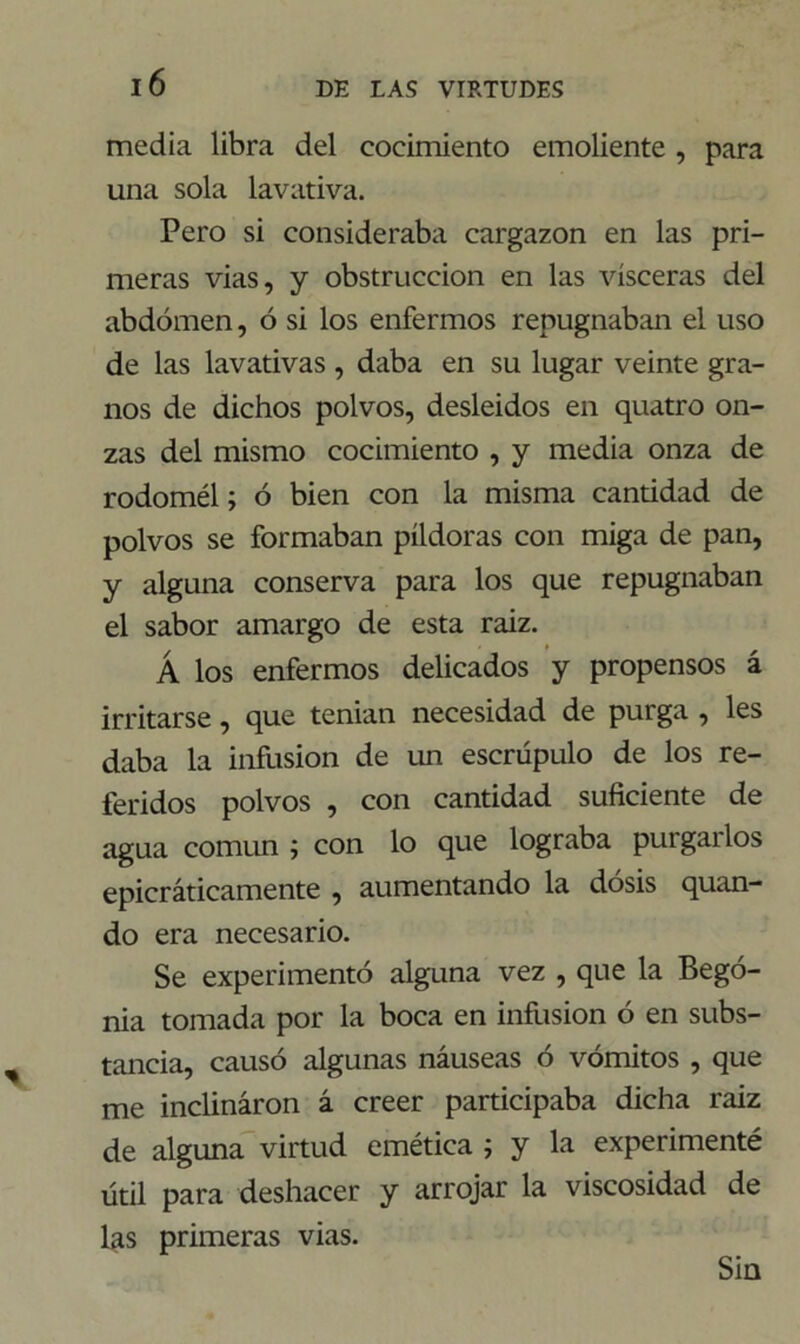 media libra del cocimiento emoliente , para una sola lavativa. Pero si consideraba cargazón en las pri- meras vias, y obstrucción en las visceras del abdomen, ó si los enfermos repugnaban el uso de las lavativas , daba en su lugar veinte gra- nos de dichos polvos, desleidos en quatro on- zas del mismo cocimiento , y media onza de rodomél; ó bien con la misma cantidad de polvos se formaban píldoras con miga de pan, y alguna conserva para los que repugnaban el sabor amargo de esta raiz. Á los enfermos delicados y propensos á irritarse, que tenían necesidad de purga , les daba la infusión de un escrúpulo de los re- feridos polvos , con cantidad suficiente de agua común ; con lo que lograba purgarlos epicráticamente , aumentando la dosis quan- do era necesario. Se experimentó alguna vez , que la Bego- nia tomada por la boca en infusión ó en subs- tancia, causó algunas náuseas ó vómitos , que me inclináron á creer participaba dicha raiz de alguna virtud emética ; y la experimenté útil para deshacer y arrojar la viscosidad de las primeras vias. Sin