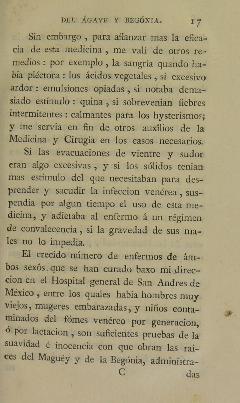 Sin embargo , para afianzar mas la efica- cia de esta medicina , me valí de otros re- medios : por exemplo , la sangría quando ha- bía pléctora : los ácidos vegetales , si excesivo ardor : emulsiones opiadas , si notaba dema- siado estímulo : quina , si sobrevenían fiebres intermitentes : calmantes para los hysterismos; y me servia en fin de otros auxilios de la Medicina y Cirugía en los casos necesarios. Si las evacuaciones de vientre y sudor eran algo excesivas , y si los sólidos tenían mas estímulo del que necesitaban para des- prender y sacudir la infección venérea, sus- pendía por algún tiempo el uso de esta me- dicina, y adietaba al enfermo á un régimen de convalecencia, si la gravedad de sus ma- les no lo impedia. El crecido número de enfermos de am- bos sexos, que se han curado baxo mi direc- ción en el Hospital general de San Andrés de México , entre los quales había hombres muy viejos, mugeres embarazadas, y niños conta- minados del fómes venéreo por generación, 0 por lactación , son suficientes pruebas de la suavidad é inocencia con que obran las raí- ces del Maguéy y de la Begonia, administra- C das