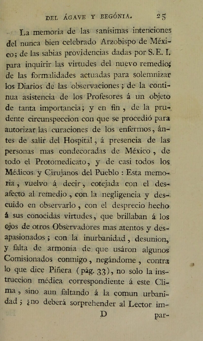 La memoria de las sanísimas intenciones del nunca bien celebrado Arzobispo de Méxi- co; de las sabias providencias dadas por S.E. I. para inquirir las virtudes del nuevo remedio; de las formalidades actuadas para solemnizar los Diarios de las observaciones; de la conti- nua asistencia de los Profesores á un objeto de tanta importancia; y en fin , de la pru- dente circunspección con que se procedió para autorizar las curaciones de los enfermos, an- tes de salir del Hospital, á presencia de las personas mas condecoradas de México , de todo el Protomedicato, y de casi todos los Médicos y Cirujanos del Pueblo : Esta memo- ria , vuelvo á decir, cotejada con el des- afecto al remedio , con la negligencia y des- cuido en observarlo , con el desprecio hecho á sus conocidas virtudes, que brillaban á los ojos de otros Observadores mas atentos y des- apasionados ; con la inurbanidad, desunión, y falta de armonía de que usáron algunos Comisionados conmigo, negándome , contra lo que dice Piñera (pág. 33), no solo la ins- trucción médica correspondiente á este Cli- ma , sino aun faltando á la común urbani- dad ; ¿no deberá sorprehender al Lector im- D par-