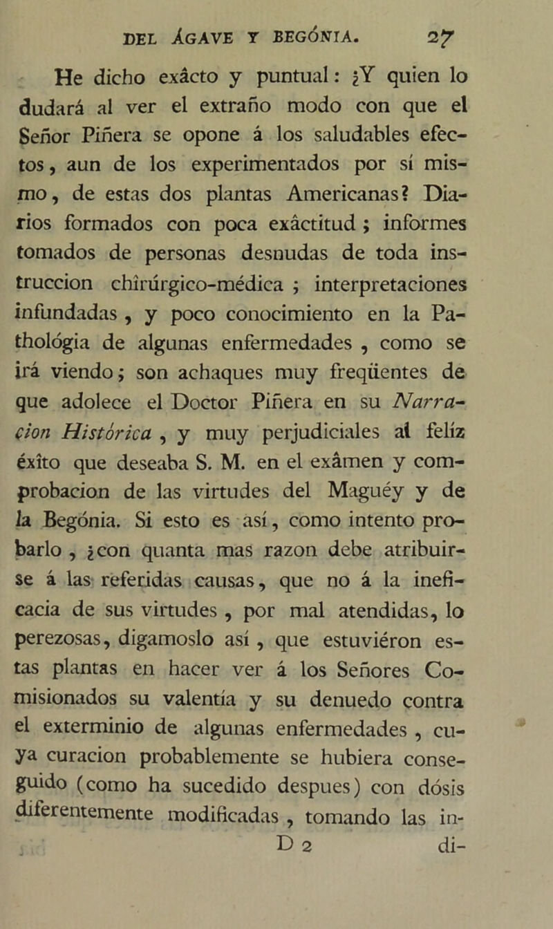He dicho exácto y puntual: ¿Y quien lo dudará al ver el extraño modo con que el Señor Piñera se opone á los saludables efec- tos , aun de los experimentados por sí mis- mo , de estas dos plantas Americanas ? Dia- rios formados con poca exactitud ; informes tomados de personas desnudas de toda ins- trucción chírúrgico-médica ; interpretaciones infundadas , y poco conocimiento en la Pa- thológia de algunas enfermedades , como se irá viendo; son achaques muy freqüentes de que adolece el Doctor Piñera en su Narra- don Histórica , y muy perjudiciales al feliz éxito que deseaba S. M. en el examen y com- probación de las virtudes del Maguéy y de la Begonia. Si esto es así, como intento pro- barlo , ¿con quanta mas razón debe atribuir- se á las referidas causas, que no á la inefi- cacia de sus virtudes , por mal atendidas, lo perezosas, digámoslo así , que estuviéron es- tas plantas en hacer ver á los Señores Co- misionados su valentía y su denuedo contra el exterminio de algunas enfermedades , cu- ya curación probablemente se hubiera conse- guido (como ha sucedido después) con dosis diferentemente modificadas , tomando las in- D 2 di-