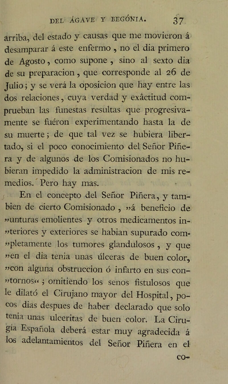 arriba, del estado y causas que me movieron á desamparar á este enfermo , no el dia primero de Agosto, como supone , sino al sexto dia de su preparación, que corresponde al 26 de Julio; y se verá la oposición que hay entre las dos relaciones, cuya verdad y exáctitud com- prueban las funestas resultas que progresiva- mente se fuéron experimentando hasta la de su muerte; de que tal vez se hubiera liber- tado, si el poco conocimiento del Señor Piñe- ra y de algunos de los Comisionados no hu- bieran impedido la administración de mis re- medios. Pero hay mas. En el concepto del Señor Piñera, y tam- bién de cierto Comisionado , «á beneficio de «Unturas emolientes y otros medicamentos in- feriores y exteriores se habían supurado com- «pletamente los tumores glandulosos , y que «en el dia tenia unas úlceras de buen color, «con alguna obstrucción ó infarto en sus con- «tornos“ ; omitiendo los senos fistulosos que le dilató el Cirujano mayor del Hospital, po- cos dias después de haber declarado que solo tenia unas ulceritas de buen color. La Ciru- gía Española deberá estar muy agradecida á I06 adelantamientos del Señor Piñera en el co-