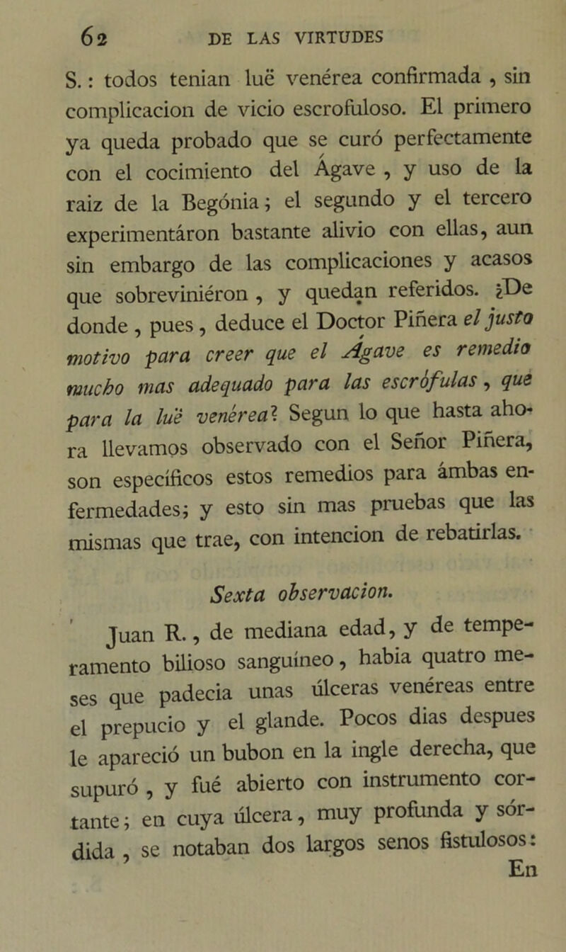 S.: todos tenían lué venérea confirmada , sin complicación de vicio escrofuloso. El primero ya queda probado que se curó perfectamente con el cocimiento del Agave , y uso de la raiz de la Begonia; el segundo y el tercero experimentáron bastante alivio con ellas, aun sin embargo de las complicaciones y acasos que sobreviniéron , y quedan referidos. ¿De donde , pues, deduce el Doctor Piñera el justo motivo para creer que el Agave es remedio mucho mas adequado para las escrófulas, que para la lué venérea? Según lo que hasta aho- ra llevamos observado con el Señor Piñera, son específicos estos remedios para ambas en- fermedades; y esto sin mas pruebas que las mismas que trae, con intención de rebatiilas. Sexta observación. Juan R., de mediana edad, y de tempe- ramento bilioso sanguíneo, había quatro me- ses que padecía unas úlceras venéreas entre el prepucio y el glande. Pocos dias después le apareció un bubón en la ingle derecha, que supuró , y fué abierto con instrumento cor- tante; en cuya úlcera, muy profunda y sór- dida , se notaban dos largos senos fistulosos: