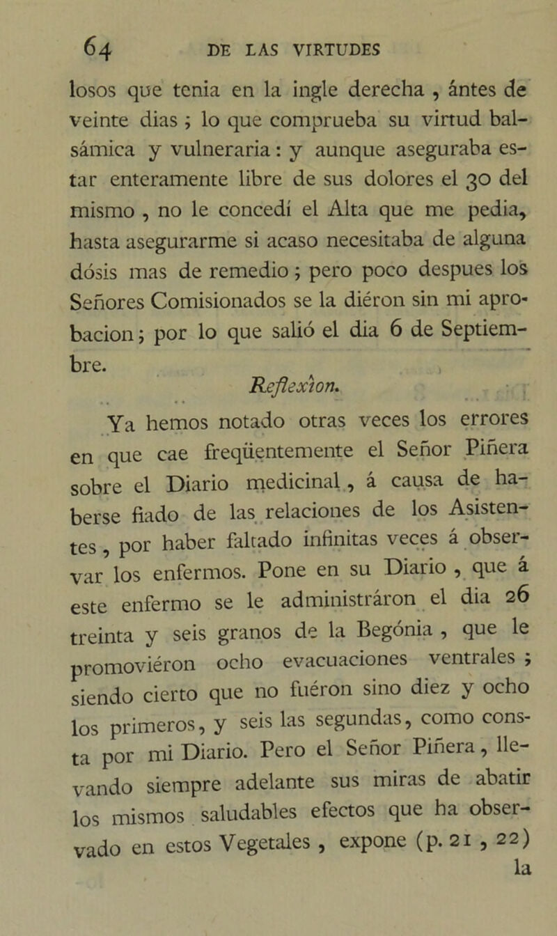 losos que tenia en la ingle derecha , antes de veinte dias ; lo que comprueba su virtud bal- sámica y vulneraria: y aunque aseguraba es- tar enteramente libre de sus dolores el 30 del mismo , no le concedí el Alta que me pedia, hasta asegurarme si acaso necesitaba de alguna dosis mas de remedio ; pero poco después los Señores Comisionados se la diéron sin mi apro- bación ; por lo que salió el dia 6 de Septiem- bre. Reflexión. Ya hemos notado otras veces los errores en que cae freqüentemente el Señor Piñera sobre el Diario medicinal, á causa de ha- berse fiado de las relaciones de los Asisten- tes , por haber faltado infinitas veces á obser- var los enfermos. Pone en su Diario , que á este enfermo se le administraron el dia 26 treinta y seis granos de la Begonia , que le promoviéron ocho evacuaciones ventrales ; siendo cierto que no fuéron sino diez y ocho los primeros, y seis las segundas, como cons- ta por mi Diario. Pero el Señor Piñera, lle- vando siempre adelante sus miras de abatir los mismos saludables efectos que ha obser- vado en estos Vegetales , expone (p. 21 , 22) la