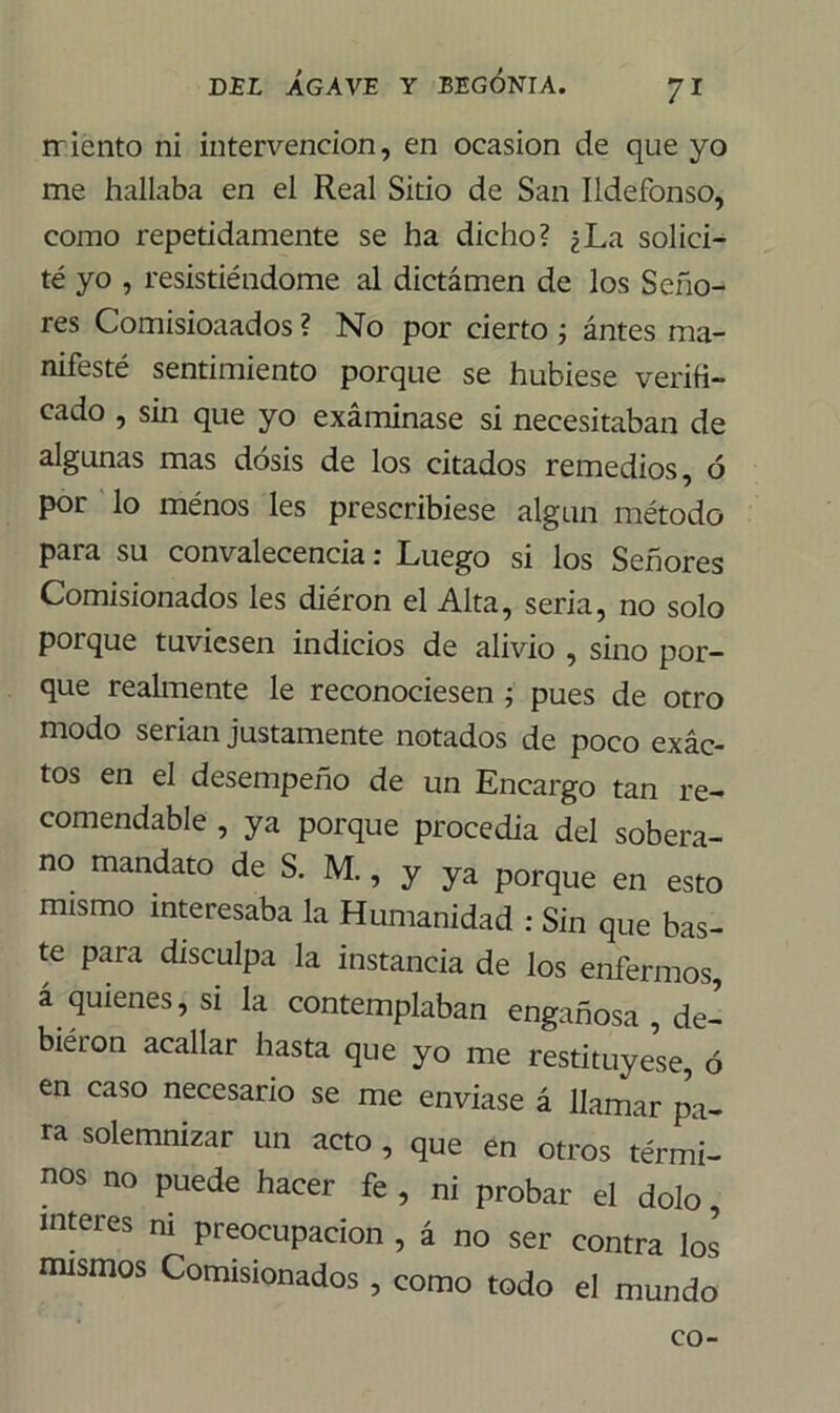 rriento ni intervención, en ocasión de que yo me hallaba en el Real Sitio de San Ildefonso, como repetidamente se ha dicho? ¿La solici- té yo , resistiéndome al dictámen de los Seño- res Comisioaados ? No por cierto ; ántes ma- nifesté sentimiento porque se hubiese verifi- cado , sin que yo examinase si necesitaban de algunas mas dosis de los citados remedios, ó por lo ménos les prescribiese algún método para su convalecencia: Luego si los Señores Comisionados les diéron el Alta, seria, no solo porque tuviesen indicios de alivio , sino por- que realmente le reconociesen ; pues de otro modo serian justamente notados de poco exác- tos en el desempeño de un Encargo tan re- comendable , ya porque procedia del sobera- no mandato de S. M., y ya porque en esto mismo interesaba la Humanidad : Sin que bas- te para disculpa la instancia de los enfermos, á quienes, si la contemplaban engañosa , de- biéron acallar hasta que yo me restituyese, 6 en caso necesario se me enviase á llamar pa- ra solemnizar un acto , que en otros térmi- nos no puede hacer fe , ni probar el dolo, ínteres ni preocupación , á no ser contra los mismos Comisionados , como todo el mundo co-