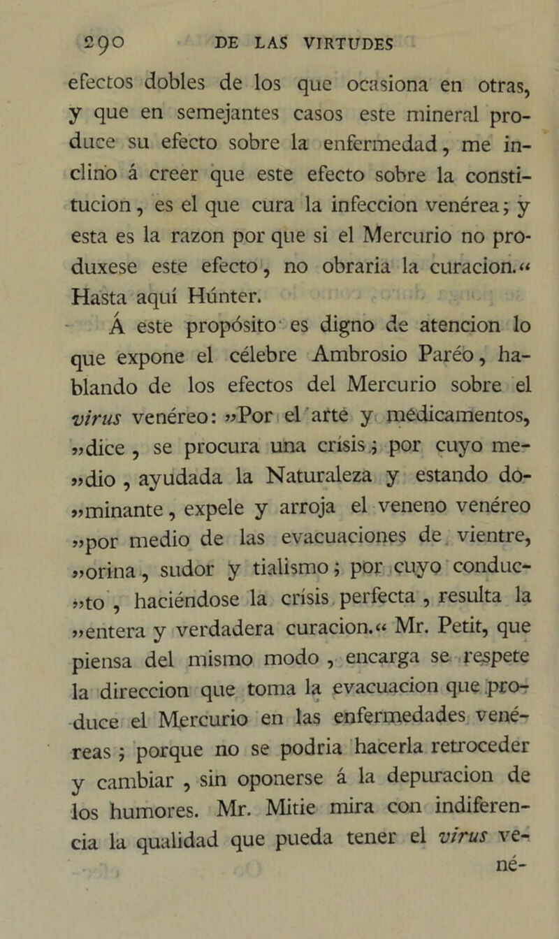 efectos dobles de los que ocasiona en otras, y que en semejantes casos este mineral pro- duce su efecto sobre la enfermedad, me in- clino á creer que este efecto sobre la consti- tución, es el que cura la infección venérea; y esta es la razón por que si el Mercurio no pro- duxese este efecto, no obraria la curación.« Hasta aquí Húnter. Á este propósito es digno de atención lo que expone el célebre Ambrosio Paréo, ha- blando de los efectos del Mercurio sobre el virus venéreo: «Por elarte y medicamentos, vdice , se procura una crisis .; por cuyo me- «dio , ayudada la Naturaleza y estando do- »minante, expele y arroja el veneno venéreo «por medio de las evacuaciones de vientre, «orina, sudor y tialismo; por cuyo conduc- ho , haciéndose la crisis perfecta , resulta la «entera y verdadera curación.« Mr. Petit, que piensa del mismo modo , encarga se respete la dirección que toma la evacuación que pro- duce el Mercurio en las enfermedades vené- reas ; porque no se podria hacerla retroceder y cambiar , sin oponerse á la depuración de los humores. Mr. Mitie mira con indiferen- cia la qualidad que pueda tener el virus ve-