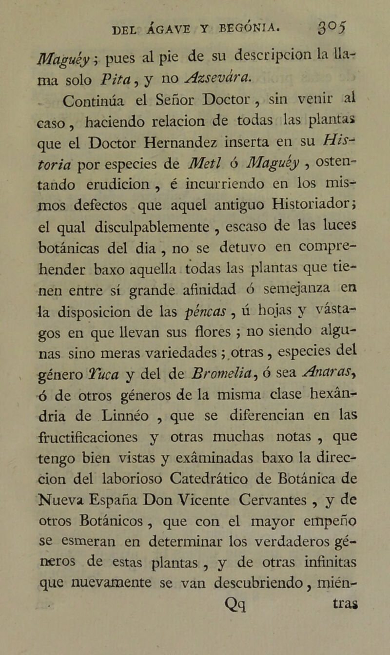 Maguey r pues al pie de su descripción la lla- ma solo Pita, y no Azsevára. Continúa el Señor Doctor , sin venir al caso, haciendo relación de todas las plantas que el Doctor Hernández inserta en su His- toria por especies de Metí ó Maguey , osten- tando erudición , é incurriendo en los mis- mos defectos que aquel antiguo Historiador; el qual disculpablemente , escaso de las luces botánicas del día , no se detuvo en compre- hender baxo aquella todas las plantas que tie- nen entre sí grande afinidad ó semejanza en la disposición de las pencas , ú hojas y vasta- gos en que llevan sus flores ; no siendo algu- nas sino meras variedades ; otras, especies del género Tuca y del de Bromelia, ó sea Anaras, ó de otros géneros de la misma clase hexán- dria de Linnéo , que se diferencian en las fructificaciones y otras muchas notas , que tengo bien vistas y exáminadas baxo la direc- ción del laborioso Catedrático de Botánica de Nueva España Don Vicente Cervantes , y de otros Botánicos , que con el mayor empeño se esmeran en determinar los verdaderos gé- neros de estas plantas , y de otras infinitas que nuevamente se van descubriendo, mién- Qq tras