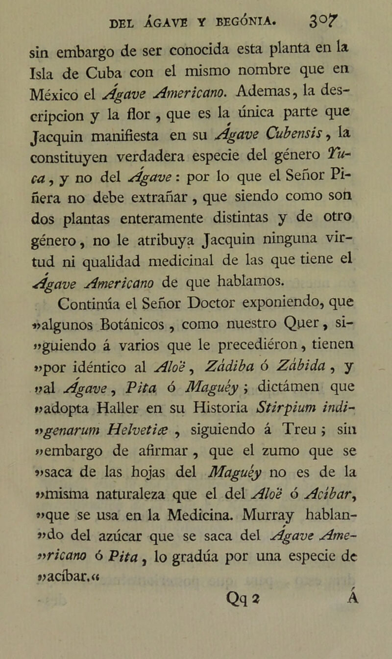 sin embargo de ser conocida esta planta en la Isla de Cuba con el mismo nombre que en México el Agave Americano. Ademas, la des- cripción y la flor , que es la única parte que Jacquin manifiesta en su Agave Cubensis, la constituyen verdadera especie del género Tu- ca, y no del Agave: por lo que el Señor Pi- nera no debe extrañar , que siendo como son dos plantas enteramente distintas y de otro género, no le atribuya Jacquin ninguna vir- tud ni qualidad medicinal de las que tiene el Agave Americano de que hablamos. Continúa el Señor Doctor exponiendo, que «algunos Botánicos , como nuestro Quer, si- guiendo á varios que le precediéron, tienen «por idéntico al Aloe, Zádiba ó Zabida , y «al Agave, Pita ó Maguey ; dictámen que «adopta Haller en su Historia Stirpium indi- lygenarum Helvético , siguiendo á Treu ; sin «embargo de afirmar , que el zumo que se «saca de las hojas del Maguey no es de la «misma naturaleza que el del Aloe ó Acíbar, «que se usa en la Medicina. Murray hablan- * «do del azúcar que se saca del Agave Ame- ricano ó Pita, lo gradúa por una especie de « acíbar.« Qq2 r A