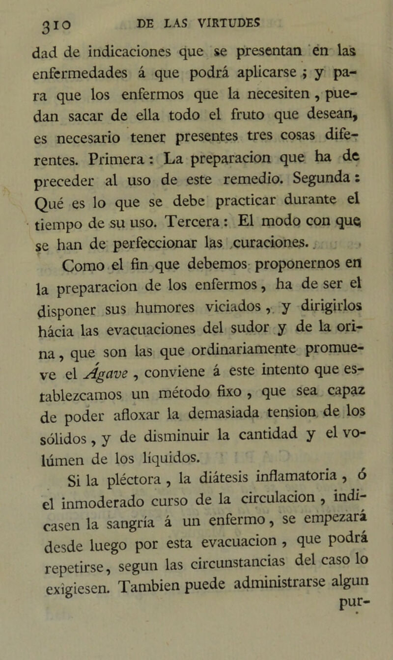 dad de indicaciones que se presentan en las enfermedades á que podrá aplicarse ; y pa- ra que los enfermos que la necesiten , pue- dan sacar de ella todo el fruto que desean, es necesario tener presentes tres cosas dife- rentes. Primera: La preparación que ha de preceder al uso de este remedio. Segunda: Qué es lo que se debe practicar durante el tiempo de su uso. Tercera: El modo con que¡ se han de perfeccionar las curaciones.. Como el fin que debemos proponernos en la preparación de los enfermos, ha de ser el disponer sus humores viciados, y dirigirlos hacia las evacuaciones del sudor y de la ori- na , que son las que ordinariamente promue- ve el Agave , conviene á este intento que es- tablezcamos un método fixo , que sea capaz de poder afloxar la demasiada tensión de los sólidos, y de disminuir la cantidad y el vo- lumen de los líquidos. Si la pléctora , la diátesis inflamatoria , ó el inmoderado curso de la circulación , indi- casen la sangría á un enfermo, se empezará desde luego por esta evacuación , que podrá repetirse, según las circunstancias del caso lo exigiesen. También puede administrarse algún pur-