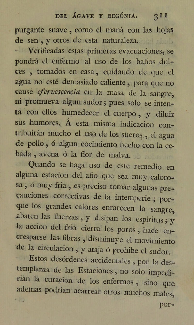 purgante suave, como el maná con las hojas de sen , y otros de esta naturaleza. Verificadas estas primeras evacuaciones, se pondrá el enfermo al uso de los baños dul- ces , tomados en casa, cuidando de que el agua no esté demasiado caliente, para que no cause efervescencia en la masa de la sangre, ni promueva algún sudor; pues solo se inten- ta con ellos humedecer el cuerpo, y diluir sus humores. A esta misma indicación con- tribuirán mucho el uso de los sueros , el agua de pollo, ó algún cocimiento hecho con la ce- bada , avena ó la flor de malva. Quando se haga uso de este remedio en alguna estación del año que sea muy caloro- sa , ó muy fria, es preciso tomar algunas pre- cauciones correctivas de la intemperie ¿ por- que los grandes calores enrarecen la sangre, abaten las fuerzas , y disipan los espíritus; y la acción del frió cierra los poros, hace en- cresparse las fibras, disminuye el movimiento de la circulación , y ataja ó prohíbe el sudor. Estos desórdenes accidentales , por la des- templanza de las Estaciones, no solo impedi- rían la curación de los enfermos , sino que ademas podrían acarrear otros muchos males,