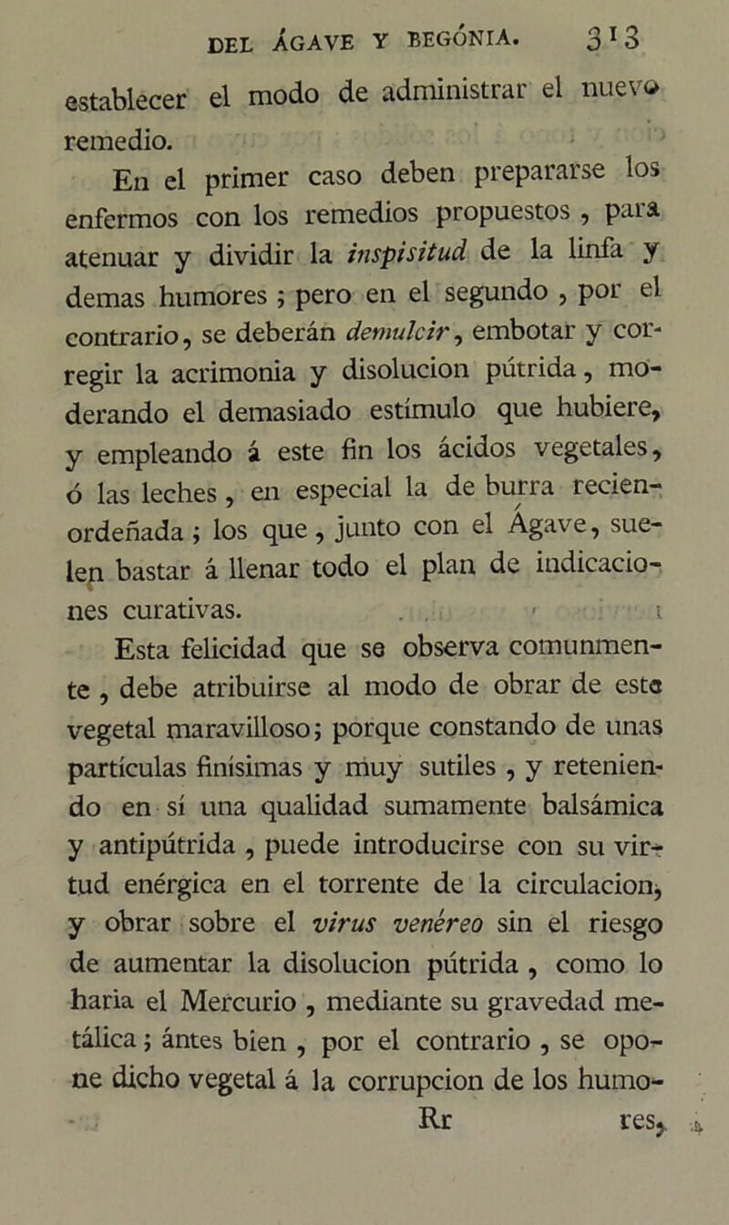 establecer el modo de administrar el nuevo remedio. En el primer caso deben prepararse los enfermos con los remedios propuestos , paia atenuar y dividir la inspisitud de la linfa y demas humores ; pero en el segundo , por el contrario, se deberán demulcir, embotar y cor- regir la acrimonia y disolución pútrida, mo- derando el demasiado estímulo que hubiere, y empleando ¿ este fin los ácidos vegetales, ó las leches , en especial la de buna recien- ordeñada ; los que, junto con el Agave, sue- lep bastar á llenar todo el plan de indicacio- nes curativas. ■ i Esta felicidad que se observa comunmen- te , debe atribuirse al modo de obrar de este vegetal maravilloso; porque constando de unas partículas finísimas y muy sutiles , y retenien- do en sí una qualidad sumamente balsámica y antipútrida , puede introducirse con su vir- tud enérgica en el torrente de la circulación, y obrar sobre el virus venéreo sin el riesgo de aumentar la disolución pútrida , como lo haría el Mercurio , mediante su gravedad me- tálica ; ántes bien , por el contrario , se opo- ne dicho vegetal á la corrupción de los humo- Rr resj.