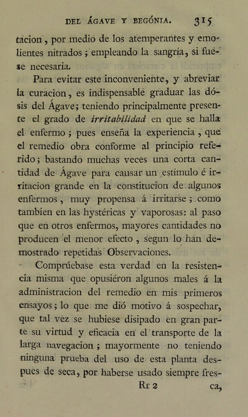 tacion , por medio de los atemperantes y emo* lientes nitrados ; empleando la sangría, si fue- se necesaria. Para evitar este inconveniente, y abreviar la curación, es indispensable graduar las do- sis del Agave; teniendo principalmente presen- te el grado de irritabilidad en que se halla el enfermo ; pues enseña la experiencia , que el remedio obra conforme al principio refe- rido; bastando muchas veces una corta can- tidad de Agave para causar un estímulo é ir- ritación grande en la constitución de algunos enfermos, muy propensa á irritarse ; como también en las hystéricas y vaporosas: al paso que en otros enfermos, mayores cantidades no producen el menor efecto , según lo han de- mostrado repetidas Observaciones. Compruébase esta verdad en la resisten- cia misma que opusiéron algunos males á la administración del remedio en mis primeros ensayos; lo que me dio motivo á sospechar, que tal vez se hubiese disipado en gran par- te su virtud y eficacia en el transporte de la larga navegación ; mayormente no teniendo ninguna prueba del uso de esta planta des- pués de seca, por haberse usado siempre fres- Rr 2 ca,