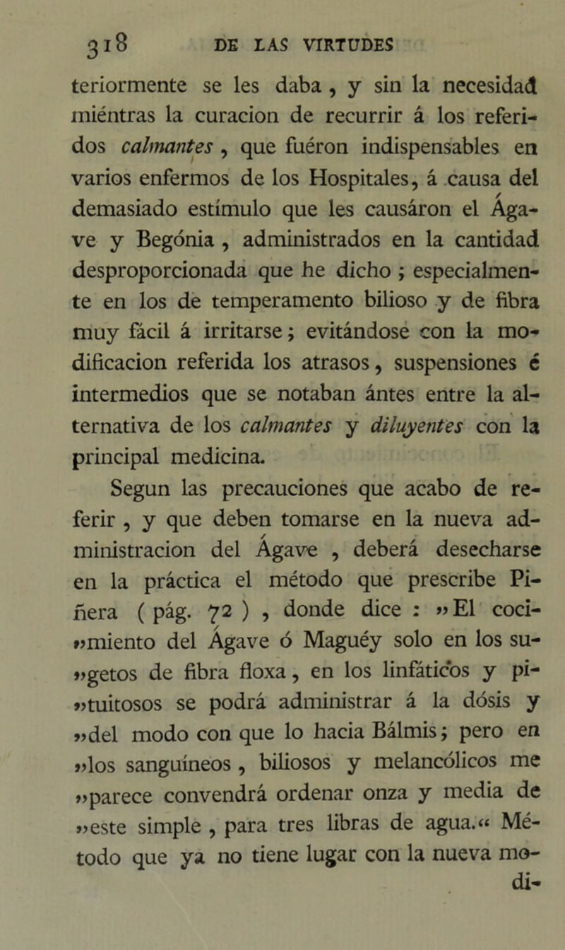 teriormente se les daba , y sin la necesidad miéntras la curación de recurrir á los referi- dos calmantes , que fuéron indispensables en varios enfermos de los Hospitales, á causa del demasiado estímulo que les causáron el Aga- ve y Begonia , administrados en la cantidad desproporcionada que he dicho ; especialmen- te en los de temperamento bilioso y de fibra muy fácil á irritarse; evitándose con la mo- dificación referida los atrasos, suspensiones é intermedios que se notaban ántes entre la al- ternativa de los calmantes y diluyentes con la principal medicina. Según las precauciones que acabo de re- ferir , y que deben tomarse en la nueva ad- ministración del Agave , deberá desecharse en la práctica el método que prescribe Pi- nera ( pág. 72 ) , donde dice : «El coci- « miento del Agave ó Maguéy solo en los su- «getos de fibra floxa, en los linfáticos y pi- tuitosos se podrá administrar á la dosis y »del modo con que lo hacia Bálmis; pero en «los sanguíneos , biliosos y melancólicos me aparece convendrá ordenar onza y media de «este simple , para tres libras de agua.« Mé- todo que ya no tiene lugar con la nueva mo- di-