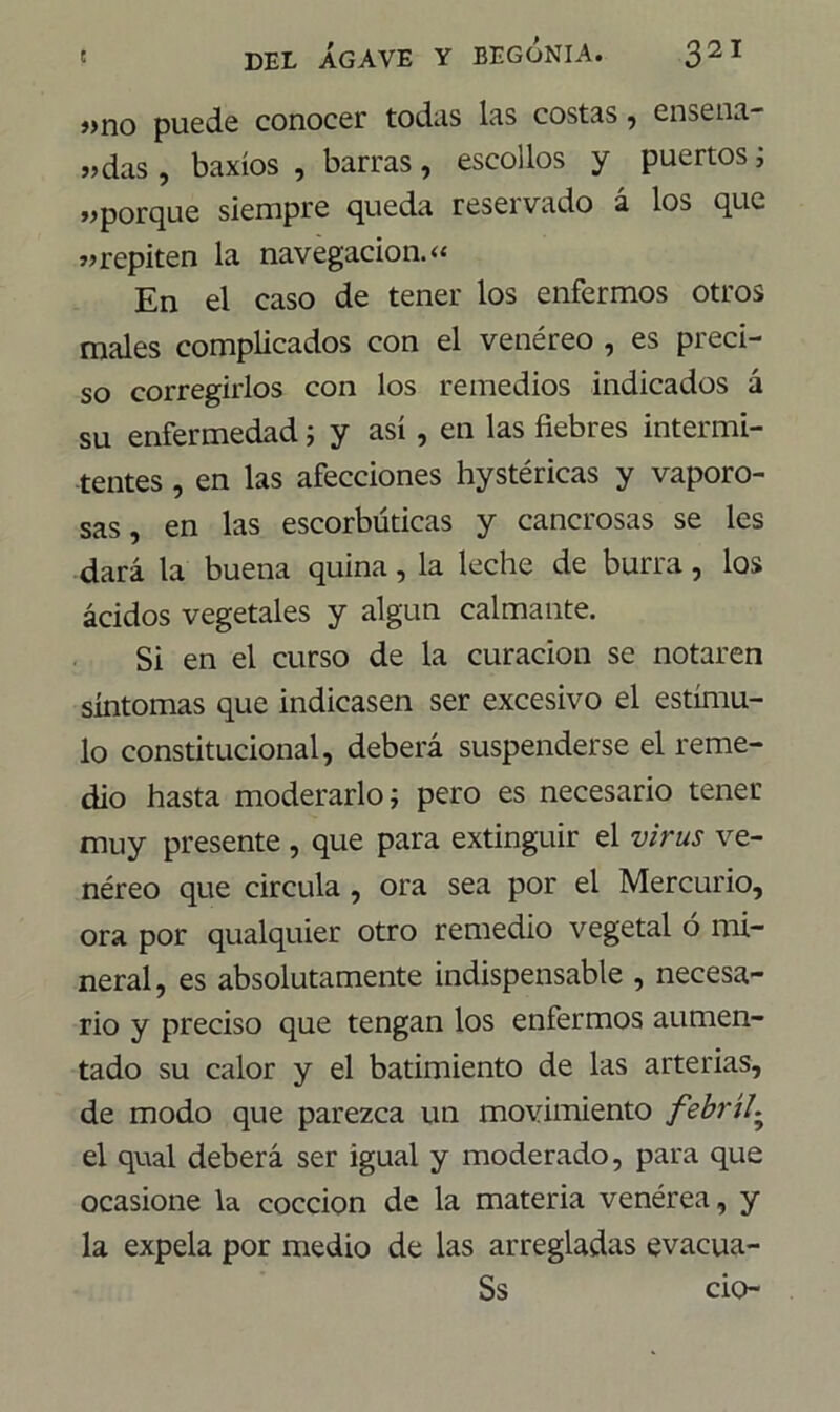 j>no puede conocer todas las costas, ensena* «das , baxíos , barras, escollos y puertos; «porque siempre queda reservado á los que «repiten la navegación.« En el caso de tener los enfermos otros males complicados con el venéreo , es preci- so corregirlos con los remedios indicados á su enfermedad; y así, en las fiebres intermi- tentes , en las afecciones hystéricas y vaporo- sas , en las escorbúticas y cancrosas se les dará la buena quina, la leche de burra, los ácidos vegetales y algún calmante. Si en el curso de la curación se notaren síntomas que indicasen ser excesivo el estímu- lo constitucional, deberá suspenderse el reme- dio hasta moderarlo; pero es necesario tener muy presente , que para extinguir el virus ve- néreo que circula , ora sea por el Mercurio, ora por qualquier otro remedio vegetal ó mi- neral, es absolutamente indispensable , necesa- rio y preciso que tengan los enfermos aumen- tado su calor y el batimiento de las arterias, de modo que parezca un movimiento febril. el qual deberá ser igual y moderado, para que ocasione la cocción de la materia venérea, y la expela por medio de las arregladas evacua- Ss ció-