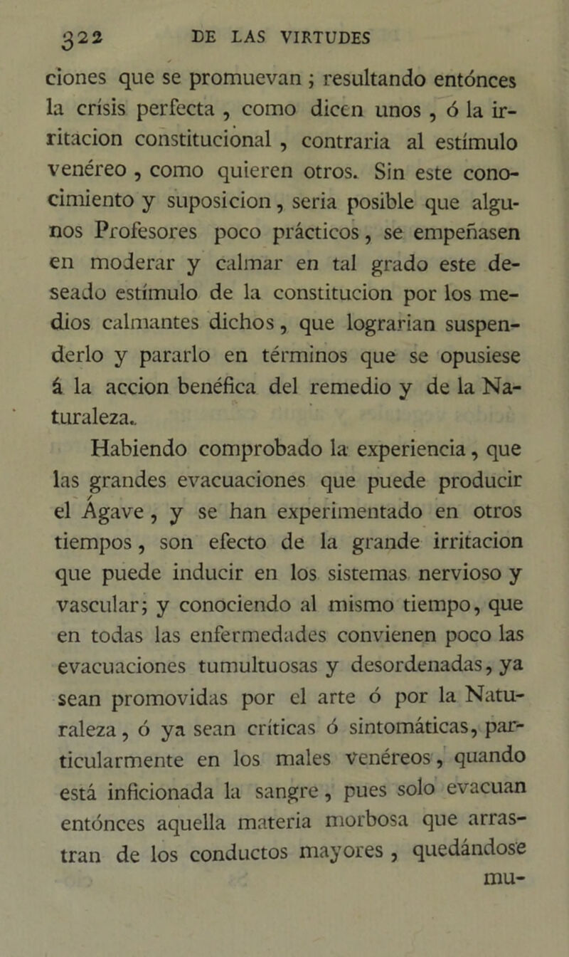 dones que se promuevan ; resultando entonces la crisis perfecta , como dicen unos , ó la ir- ritación constitucional , contraria al estímulo venéreo , como quieren otros. Sin este cono- cimiento y suposición, seria posible que algu- nos Profesores poco prácticos, se empeñasen en moderar y calmar en tal grado este de- seado estímulo de la constitución por los me- dios calmantes dichos, que lograrían suspen- derlo y pararlo en términos que se opusiese á la acción benéfica del remedio y de la Na- turaleza.. Habiendo comprobado la experiencia, que las grandes evacuaciones que puede producir / el Agave , y se han experimentado en otros tiempos, son efecto de la grande irritación que puede inducir en los sistemas nervioso y vascular; y conociendo al mismo tiempo, que en todas las enfermedades convienen poco las evacuaciones tumultuosas y desordenadas, ya sean promovidas por el arte ó por la Natu- raleza, ó ya sean críticas ó sintomáticas, par- ticularmente en los males venéreos, quando está inficionada la sangre, pues solo evacúan entonces aquella materia morbosa que arras- tran de los conductos mayores , quedándose mu-