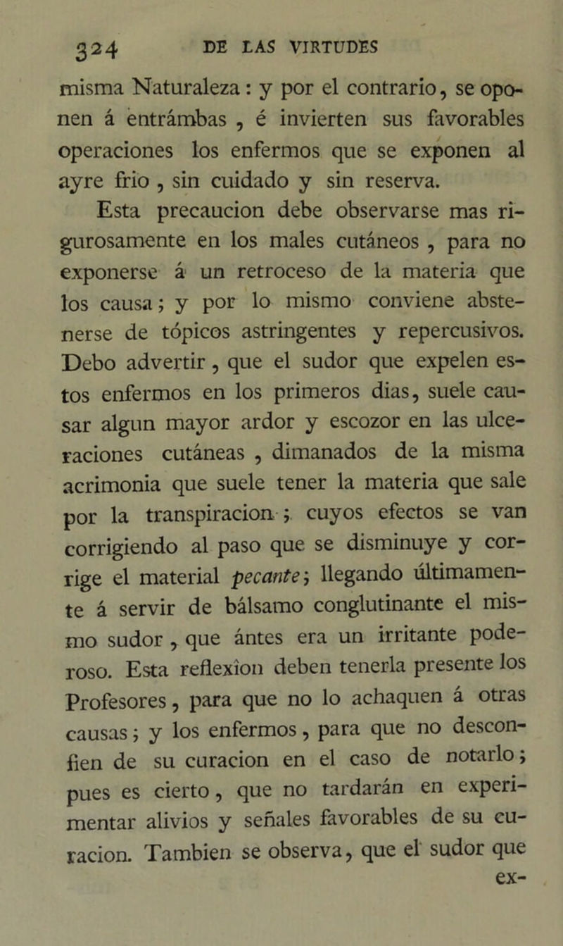 misma Naturaleza: y por el contrario, se opo- nen á entrámbas , é invierten sus favorables operaciones los enfermos que se exponen al ayre frió , sin cuidado y sin reserva. Esta precaución debe observarse mas ri- gurosamente en los males cutáneos , para no exponerse á un retroceso de la materia que los causa; y por lo mismo conviene abste- nerse de tópicos astringentes y repercusivos. Debo advertir, que el sudor que expelen es- tos enfermos en los primeros dias, suele cau- sar algún mayor ardor y escozor en las ulce- raciones cutáneas , dimanados de la misma acrimonia que suele tener la materia que sale por la transpiración ; cuyos efectos se van corrigiendo al paso que se disminuye y cor- rige el material pecante; llegando últimamen- te á servir de bálsamo conglutinante el mis- mo sudor , que ántes era un irritante pode- roso. Esta reflexión deben tenerla presente los Profesores, para que no lo achaquen á otras causas; y los enfermos, para que no descon- fíen de su curación en el caso de notarlo; pues es cierto, que no tardarán en experi- mentar alivios y señales favorables de su cu- ración. También se observa, que el sudor que