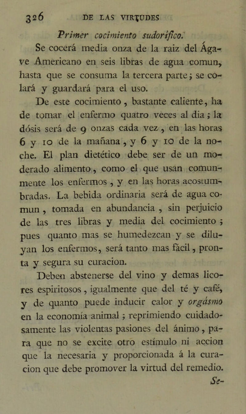 Primer cocimiento sudorífico. Se cocerá media onza de la raíz del Aga- ve Americano en seis libras de agua común, hasta que se consuma la tercera parte j se co- lará y guardará para el uso. De este cocimiento, bastante caliente, ha de tomar el enfermo quatro veces al dia; la dosis será de 9 onzas cada vez , en las horas 6 y 10 de la mañana , y 6 y 10 de la no- che. El plan dietético debe ser de un mo- derado alimento, como el que usan comun- mente los enfermos , y en las horas acostum- bradas. La bebida ordinaria será de agua co- mún , tomada en abundancia , sin perjuicio de las tres libras y media del cocimiento ; pues quanto mas se humedezcan y se dilu- yan los enfermos, será tanto mas fácil, pron- ta y segura su curación. Deben abstenerse del vino y demas lico- res espiritosos, igualmente que del té y café, y de quanto puede inducir calor y orgasmo en la economía animal; reprimiendo cuidado- samente las violentas pasiones del ánimo, pa- ra que no se excite otro estímulo ni acción que la necesaria y proporcionada á la cura- ción que debe promover la virtud del remedio. ¿V-