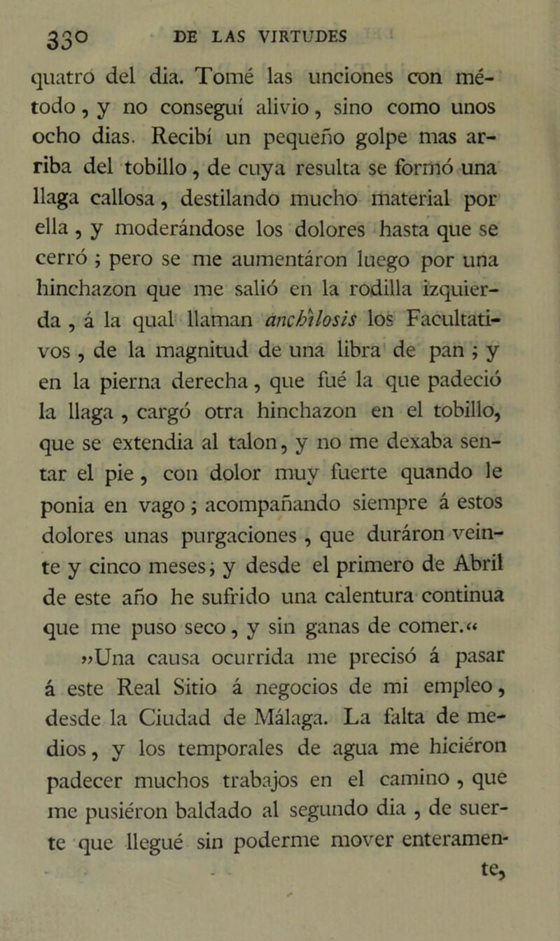 33° quatró del día. Tomé las unciones con mé- todo , y no conseguí alivio, sino como unos ocho dias. Recibí un pequeño golpe mas ar- riba del tobillo, de cuya resulta se formó una llaga callosa, destilando mucho material por ella , y moderándose los dolores hasta que se cerró ; pero se me aumentaron luego por una hinchazón que me salió en la rodilla izquier- da , á la qual llaman anchtlosis los Facultati- vos , de la magnitud de una libra de pan ; y en la pierna derecha, que fué la que padeció la llaga , cargó otra hinchazón en el tobillo, que se extendía al talón, y no me dexaba sen- tar el pie, con dolor muy fuerte quando le ponia en vago; acompañando siempre á estos dolores unas purgaciones , que duraron vein- te y cinco meses ■, y desde el primero de Abril de este año he sufrido una calentura continua que me puso seco, y sin ganas de comer.« «Una causa ocurrida me precisó á pasar á este Real Sitio á negocios de mi empleo, desde la Ciudad de Málaga. La falta de me- dios , y los temporales de agua me hiciéron padecer muchos trabajos en el camino , que me pusiéron baldado al segundo dia , de suer- te que llegué sin poderme mover enteramen- te,