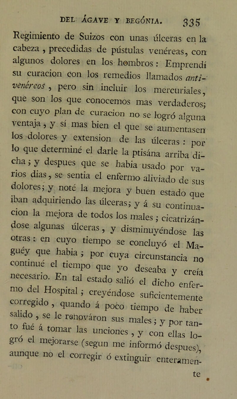 Regimiento de Suizos con unas úlceras en la cabeza , precedidas de pústulas venéreas, con algunos dolores en los hombros: Emprendí su curación con los remedios llamados anti- venéreos , pero sin incluir los mercuriales, que son los que conocemos mas verdaderos* con cuyo plan de curación no se logró alguna ventaja , y sí mas bien el que se aumentasen los dolores y extensión de las úlceras : por lo que determiné el darle la ptisána arriba di- cha i y después que se había usado por va- nos dias, se sentía el enfermo aliviado de sus dolores; y noté la mejora y buen estado que iban adquiriendo las úlceras; y á su continua- ción la mejora de todos los males ; cicatrizan dose algunas úlceras, y disminuyéndose las otras: en cuyo tiempo se concluyó el Ma- guey que había ; por cuya circunstancia no continué el tiempo que yo deseaba y creía necesaria En tal estado sa,id el dicho enfer! correeLf °SP,taI í, Creyéndose suficientemente súido qUa P0C° demP° * haber akdo se le renovaron sus males; y por tan- to fue a tomar las unciones , y con ellas lo- gio el mejorarse (según me informó después) aunque no el corregir ó extinguir enteramen- te