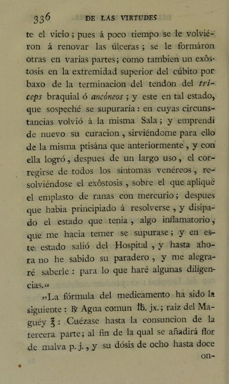 te el vicio; pues á poco tiempo se le volvié- ron á renovar las úlceras ; se le formaron otras en varias partes; como también un exós- tosis en la extremidad superior del cúbito por baxo de la terminación del tendón del trí- ceps braquial ó aticóneos ; y este en tal estado, que sospeché se supuraría: en cuyas circuns- tancias volvió á la misma Sala; y emprendí de nuevo su curación , sirviéndome para ello de la misma ptisána que anteriormente , y con ella logró, después de un largo uso, el cor- regirse de todos los síntomas venéreos, re- solviéndose el exóstosis , sobre el que apliqué el emplasto de ranas con mercurio; después que había principiado á resolverse , y disipa- do el estado que tenia , algo inflamatorio, que me hacia temer se supurase; y en es- te estado salió del Hospital , y hasta aho- ra no he sabido su paradeto , y me alcgta- ré saberle : para lo que haré algunas diligen- cias. « „La fórmula del medicamento ha sido la siguiente : IV Agua común Ib. jx.; raiz del Ma- guéy § : Cuézase hasta la consunción de la tercera parte; al fin de la qual se añadirá flor de malva p. j., y su dosis de ocho hasta doce