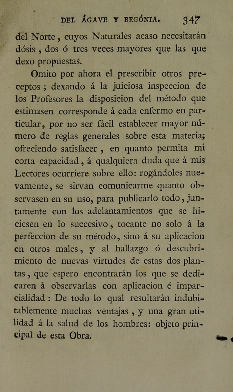 del Norte, cuyos Naturales acaso necesitarán dósis , dos ó tres veces mayores que las que dexo propuestas. Omito por ahora el prescribir otros pre- ceptos ; dexando á la juiciosa inspección de los Profesores la disposición del método que estimasen corresponde á cada enfermo en par- ticular, por no ser fácil establecer mayor nú- mero de reglas generales sobre esta materia; ofreciendo satisfacer , en quanto permita mi corta capacidad, á qualquiera duda que á mis Lectores ocurriere sobre ello: rogándoles nue- vamente, se sirvan comunicarme quanto ob- servasen en su uso, para publicarlo todo, jun- tamente con los adelantamientos que se hi- ciesen en lo succesivo, tocante no solo á la perfección de su método, sino á su aplicación en otros males, y al hallazgo ó descubri- miento de nuevas virtudes de estas dos plan- tas , que espero encontrarán los que se dedi- caren á observarlas con aplicación é impar- cialidad : De todo lo qual resultarán indubi- tablemente muchas ventajas , y una gran uti- lidad á la salud de los hombres: objeto prin- cipal de esta Obra.