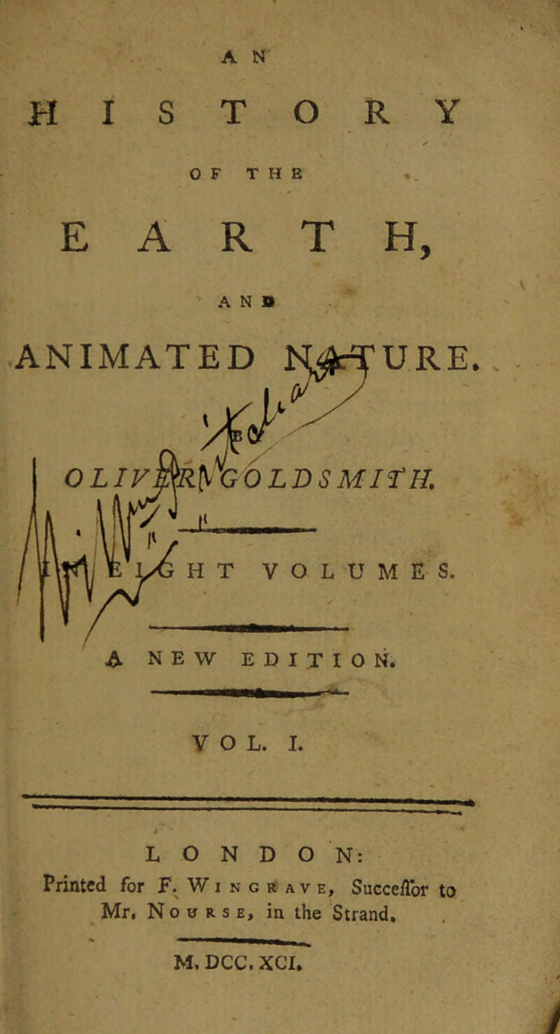 HISTORY OF THE EARTH, AND .ANIMATED IS^^URE., OLIF^ycOLD SMITH. HT VOLUMKS. A NEW EDITION. VOL. I. LONDON: Printed for F. Wi n g e a v e, Succe/Tor to Mr, N 0 u R s E, in the Strand. M. DCC. XCI,