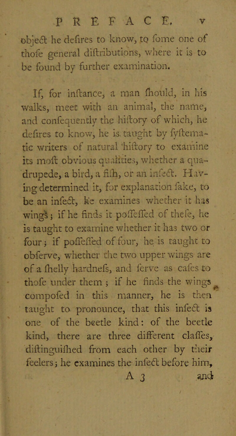 obje6t he defires to know, tQ fome one of tliofe general diftribiitions, where it is to be found by further examination. If, for inftance, a man ihould, in his walks, meet with an animal, the name, and confequently the hiftory of which, he defires to know, he is. taught by fyftema- tic writers of natural 'hiftory to examine its moft obvious qualitie.s, whether a qua- drupede, a bird, a ftih, or an infeft. Hav- ing determined it, for explanation fake, to be an infeft, h'e examines whether it has wing^; if he finds it pofiefled of thefe, he is taught to examine whether it has two or four; if pofiefied of four, he is taught to obferve, whether the two upper wings are of a fhelly hardnefs, and ferve as cafes to thofe under them ; if he finds the wings^ compofed in this manner, he is then taught to pronounce, that this infedt is one of the beetle kind: of the beetle kind, there are three different claffes, diftinguifiied from each other by their feelers j he examines the infedl before him, A 3 iuid