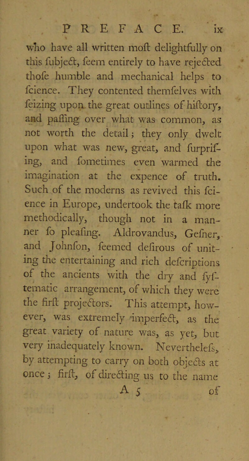 wlio have all written mofl: delightfully on this fubjeft, feem entirely to have reje6ted thofe humble and mechanical helps to fcience. They contented themfelves with feizing upon, the great outlines of hiftory, and palling over what was common, as not worth the detail; they only dwelt upon what was new, great, and furprif- ing, and fometimes even warmed the imagination at the expence of truth. Such of the moderns as revived this fci- ence in Europe, undertook the talk more methodically, though not in a man- ner fo pleafing. Aldrovandus, Gefner, and Johnfon, feemed delirous of unit- ing the entertaining and rich defcriptions of the ancients with the dry and fyf- tematic arrangement, of which tliey were the firft projectors. This attempt, how- ever, was extremely -imperfeCt, as the great variety of nature was, as yet, but very inadequately known. Neverthelefs, by attempting to carry on both objeCls at once 3 firll, of directing us to the name A 5 of