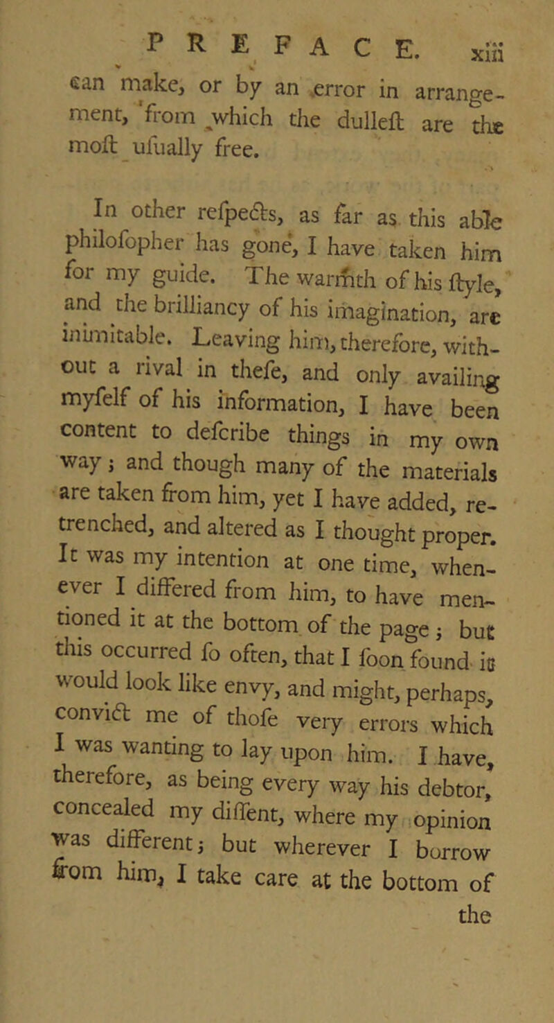 ^ w fian niake, or by^ an .error in arrange- ment, 'from which the dulleft are the moft ufually free. In other refpefbs, as far as this able philofopher has gone, I have taken him for my guide. The warifith of his ftyle, and the brilliancy of his imagination, are inimitable. Leaving him, therefore, with- out a rival in thefe, and only availing myfelf of his information, I have been content to defcribe things in my own way j and though many of the materials are taken from him, yet I have added, re- trenched, and altered as I thought proper. It was my intention at one time, when- ever I differed from him, to have men- tioned it at the bottom of the page j but this occurred fo often, that I foon found- is would look like envy, and might, perhaps, convi6l me of thofe very errors which 1 was wanting to lay upon him. I have, therefore, as being every way his debtor, concealed my diffent, where my lopinion was different j but wherever I borrow irom him^ I take care at the bottom of the