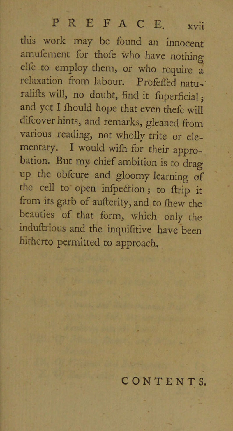 xvu this work may be found an innocent amufement for thofe who have nothing elfe to employ them, or who require a relaxation from labour. Profefred natu-' ralifts will, no doubt, find it fuperficial j and yet I Ihould hope that even tliefe will difcover hints, and remarks, gleaned from various reading, not wholly trite or ele- mentary. I would wifli for their appro- bation. But my chief ambition is to drag up the obfcure and gloomy learning of the cell to 'open infpeftion; to ftrip it from its garb of aufterity, and to Ihew the beauties of that form, which only the induftnous and the inquifitive have'been hitherto permitted to approach. CONTENTS.