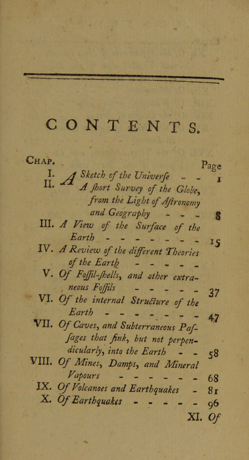 Pag» n ^ Sketch of the Unwerfe - _ j J Jhort Survey of the Globe^ from the Light of Ajironomy and Geography - _ _ g III. A View of the Surface of the Earth - IV. A Review of the different Theories of the Eartii - - - - _ V. Of Fofftl-Jhells^ and other extra- , neous Foffils    “ - 37 Yl. Of the internal StruSiure of the Earth - VII. Of Caves^ and Subterraneous Paf- fages that fink^ but not perpen- dicularly^ into the Earth - - 58 VIII. Of Mines^ Damps, and Mineral Vapours - 68 IX. Of Volcanoes and Earthquakes - 8 r X. Of Earthquakes > ^5 XI. Of