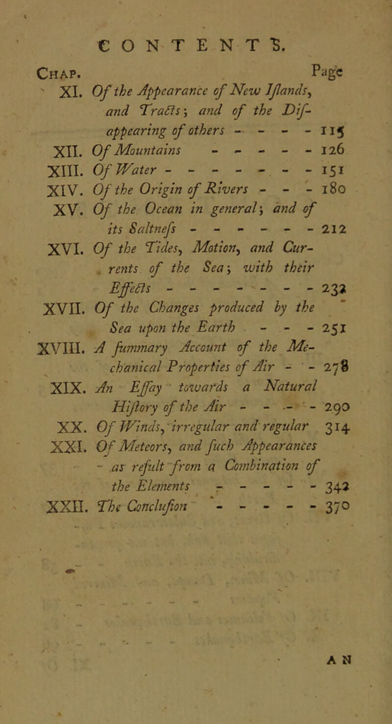 Chap. Pag€ ' XI. Of the Appearance of New Ifanch^ and Tra£ls\ and of the Dif- appearing of others — - - - II5 XII. Of Mountains - - - - -126 XIII. Of Water ------- 151 XIV. Of the Origin of Rivers - - - 180 XV. Of the Ocean in general\ and of its Saltnefs - - - - - -212 XVI. Cf the TideSj Motion^ and Cur- ^ rents of the Sea-, with their EffeBs - - - - - - 232 XVII. Of the Changes produced by the Sea upon the Earth - - - 251 XVIII. A fummary Account of the Me- chanical Properties of Air - - 278 XIX. An EJfay ' tozvards a Natural Hijlory of the Air - - - 29O XX. Of Winds^'irregular and regular 314 XXI. Of Meteors^ and fuch Appearances ~ MS refidt~from a Combination of the Elejnents ----- 342 XXII. The Conclufion~ - - - - - 370 A M