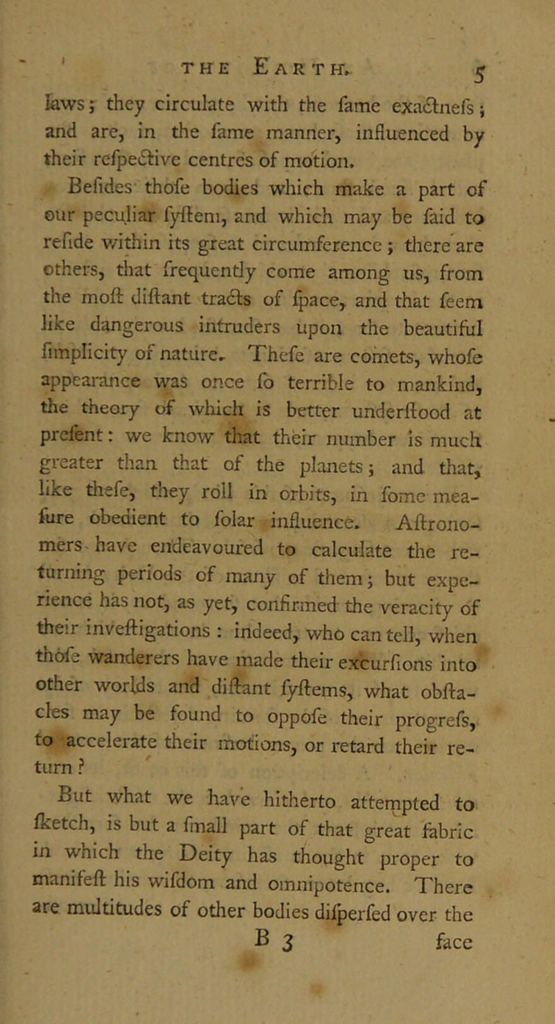 kws; they circulate with the fame exatSlnefsi and are, in the fame manner, influenced by their rcfpeiElive centres of motion. Befides’ thofe bodies which make a part of our peculiar fyfteni, and which may be faid to refide v/ithin its great circumference; tliere are others, that frequently come among us, from the moft diftant trads of fpace^ and that feem like dangerous intruders upon the beautiful fimplicity of nature.- Thefe are comets, whofe appearance was once fo terrible to mankind, the theory of which is better underftood at prefent: we know that their number is much greater than that of the planets; and that, like thefe, they roll in orbits, in fome mea- fure obedient to folar influence. Aftrono- mers have endeavoured to calculate the re- turning periods of many of tliem; but expe- rience has not, as yet, confirmed the veracity of their inveftigations : indeed, who can tell, v/hen thofe wanderers have made their excurfions into other worlds and diftant fyftems, what obfta- cles may be found to oppofe their progrefs, to accelerate their motions, or retard their re- turn f ' But what we have hitherto atternpted to fketch, is but a fmall part of that great fabric in which the Deity has thought proper to manifeft his wifdom and omnipotence. There are multitudes of other bodies difperfed over the B 3 face