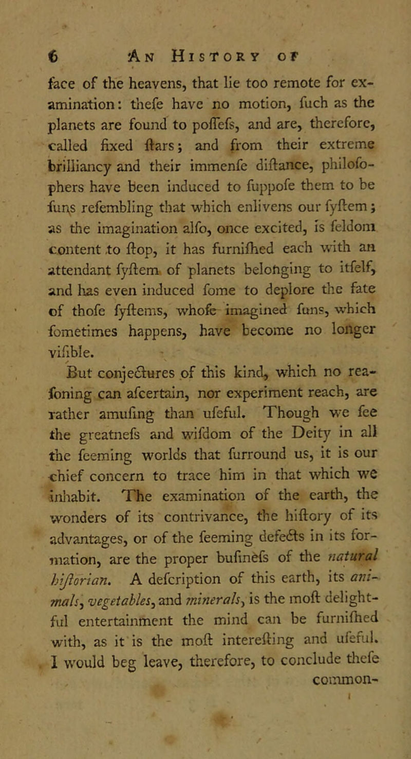 face of the heavens, that lie too remote for ex- amination : thefe have no motion, fuch as the planets are found to poffefs, and are, therefore, called fixed fiars; and from their extreme brilliancy and their immenfe diftance, philofo- phers have been induced to fuppofe them to be fun^s refembling that which enlivens our fyftem; as the imagination alfo, once excited, is feldoni content .to flop, it has furnifhed each with an attendant fyftem. of planets belonging to itfelf, and has even induced fome to deplore the fate of thofe fyftenis, whofe imagined funs, -which fometimes happens, have become no longer vifible. ✓ But conjectures of this kind, which no rea- foning can afcertain, nor experiment reach, are rather amufing than ufeful. Though we fee the greatnefs and wifdom of the Deity in all the feeming worlds that furround us, it is our chief concern to trace him in that which we inliabit. The examination of the earth, the ■wonders of its contrivance, the hiftory of its advantages, or of the feeming defeCts in its for- mation, are the proper bufinefs of the natural hijlorian. A defcription of this earth, its a7n~ Ttiah-i vegetables^ and minerals-^ is the moft delight- ful entertainment the mind can be furniftied with, as it is the moft interefting and ufeful. 1 would beg leave, therefore, to conclude thefe common-