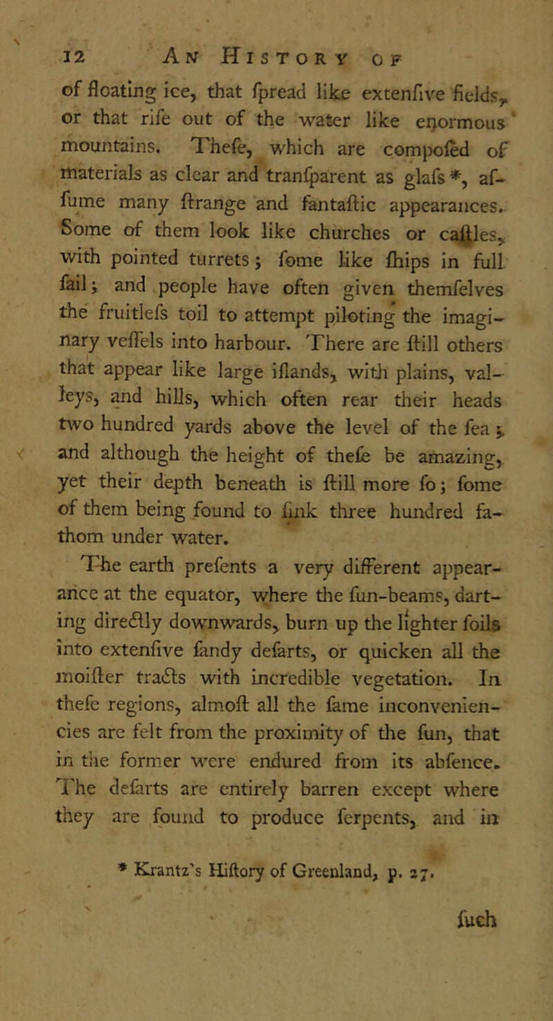 of floating ice, that fpreacl like extenfive fields, or that rife out of the water like eijormous ‘ mountains. Thefe, which are compoled of materials as clear and tranlparent as glafs af- fume many ftrange and fantaflic appearances. Some of them look like churches or cajJJles, with pointed turrets; fome like fliips in full failj and people have often given themfelves the fruitlefs toil to attempt piloting the imagi- nary veflels into harbour. There are ftill others that appear like large iflands, with plains, val- leys, and hills, which often rear their heads two hundred yards above the level of the fea and although the height of thefe be amazine:,. yet their depth beneath is ftill more fo; fome of them being found to liiik three hundred fa- thom under water. The earth prefents a very different appear- aiice at the equator, where tlie fun-beams, dart- ing diredlly downwards, burn up the lighter foils into extenfive landy defarts, or quicken all the moifler traits with incredible vegetation. In thefe regions, almofl: all the fame inconvenien- cies arc felt from the proximity of the fun, that in t!ie former were endured from its abfence. 'The defarts are entirely barren except where they are found to produce ferpents, and in * Krantz's Hillory of Greenland, p. 27.