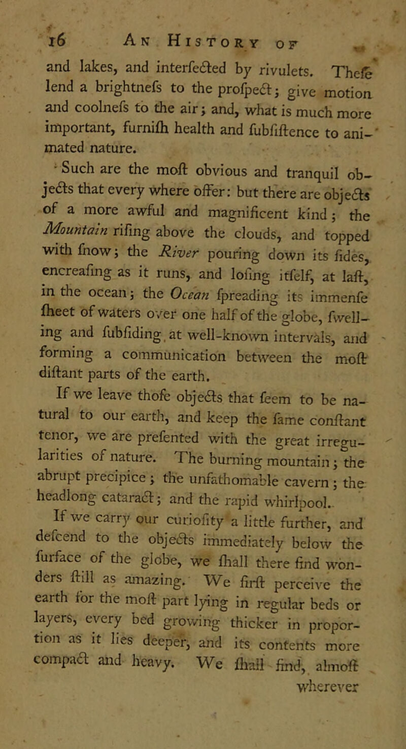 and lakes, and interfeiled by rivulets, Thefe' lend a brightnefs to the profpeai give motion and coolnefs to the air; and, what is much more important, furnifli health and fubfiftence to ani-' mated nature. ^ Such are the moft obvious and tranquil ob- jeds that every where offer: but there are objefts of a more awful and magnificent kind; the rifing above the clouds, and topped with fnow; the River pouring down its fides, encreafing as it runs, and lofing itfelf, at laft, in the ocean; the Ocean fpreading its immenfe fheet of waters over one half of the globe, fwell- ing and fubfiding_ at well-known intervals, and forming a communication between the moft diftant parts of the earth. If we leave thofe objects that feem to be na- tural to our earth, and keep the fame conftant tenor, we are prefented with the great irregu- ^ larities of nature. The burning mountain; the abrupt precipice; the unfathomable cavern; the: headlong cataraift; and the rapid whirlpool.. If we carry our curiofity a little further, and defcend to the obje£i:s immediately below the furface of the globe, we fhall there find won- ders ftill as amazing. We firft perceive the earth for the moft part lying in regular beds or layers, every bed growing thicker in propor- tion as it lies deeper, and its contents more compaa and heavy. We fliall find, almoft wherever